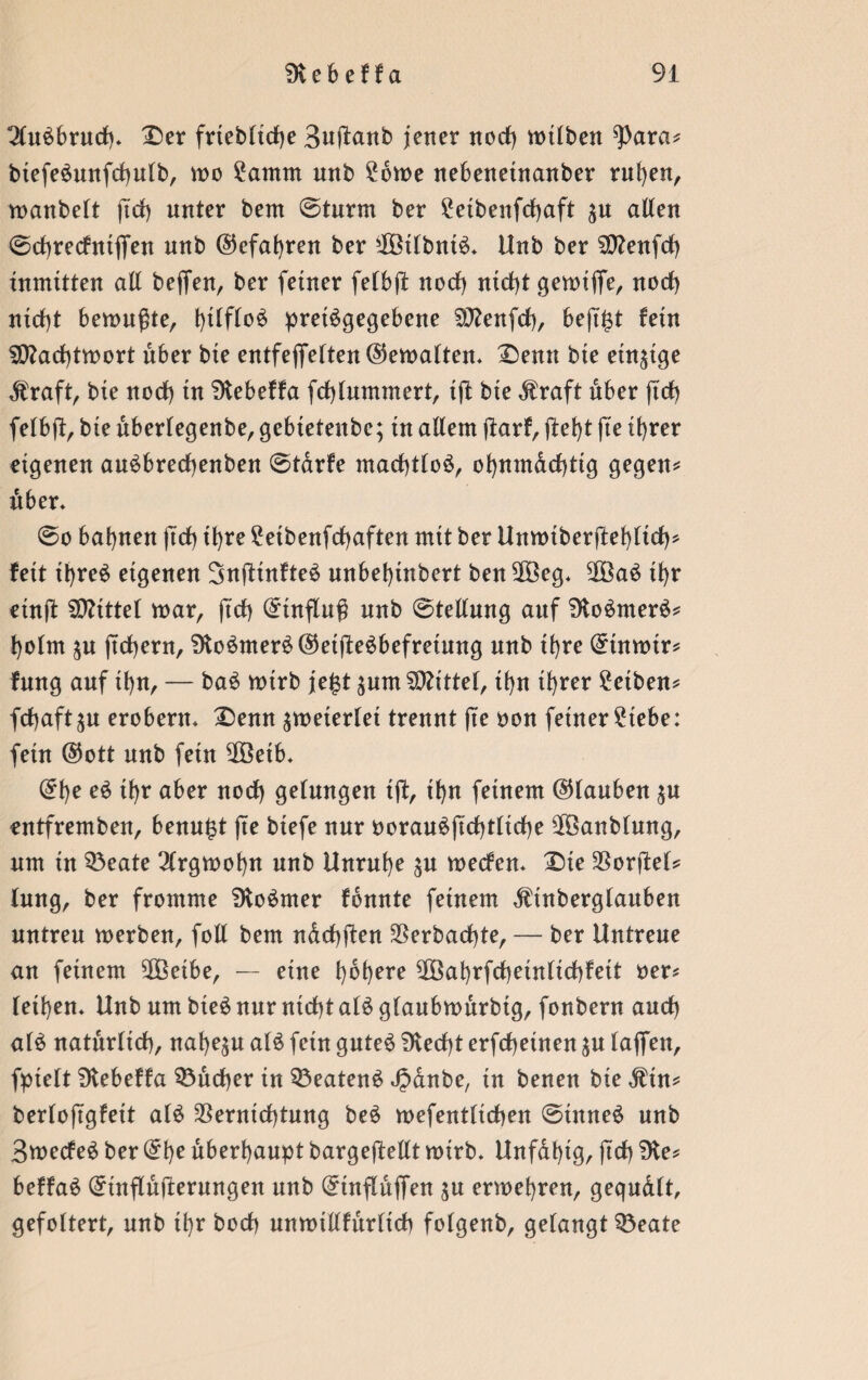 2lu£bruch* Der frtebliche Buftanb jener noch mtlben ^ara* biefeSmtfchulb, wo ?amm unb £6me nebenehtanber ruhen, manbelt ftrf) unter bem ©türm ber £eibenfdbaft ju alten ©chrecfniffen unb ©efahren ber $3ttbnt$* Unb ber 50?enfct> inmitten all beffen, ber feiner felbft nocl) nid)t gemiflfe, noch nicht bemußte, hW°3 pretSgegebene SCßenfcf), beji^t fein SEtfachtmort über bie entfejfeften@ett>alten* -Denn bte einzige Äraft, bie noch in Dtebeffa fchlummert, ift bie $ raft über ftcf) felbft, bte überlegenbe, gebieteube; in allem jfarf, fleht fte ihrer eigenen auSbrechenben ©tarfe machtlos, ohumdchttg gegen* über» ©o bahnen ftcf) ihre 2etbenfchaften mit ber Umtuberftehlich* feit ihres eigenen SufttnfteS unbehtnbert ben Vöeg* 2ÖaS ihr etnfl Mittel mar, ft'dh Einfluß unb ©tellung auf DtoSmerS* holm jtchern, 9toSmerS®etfleSbefreiung unb ihre ©tnrntr* fung auf ihn, — baS mtrb jefst jum Mittel, ihn ihrer £etben* fdhaft^u erobern* Denn ^meiertet trennt fte oon feiner £tebe: fein ©ott unb fein Vßetb* @t)e eS ihr aber noch gelungen tft, ihn feinem ©tauben $u entfremben, benu£t fte btefe nur oorauSftchtliche Vöanblmtg, um in 33eate 2lrgmof)n unb Unruhe $u mecfen* Dte SSorflet* lung, ber fromme SJtoSmer fbnnte feinem ^tnberglauben untreu werben, füll bem ndchften Verbuchte, — ber Untreue an feinem 9ß3etbe, — eine höhere EOöahrfcheinlichfett oer* leihen* Unb um bteS nur nicht als glaubwürbtg, fonbern auch als natürlich, nahezu als fein gutes blecht erfcheinen $u laffen, fpielt Dtebeffa Bücher in Beatens Jpanbe, in benen bie $in* berloftgfett als Vernichtung beS mefentlichen ©ütneS unb BwecfeS ber ©he überhaupt bargeftellt wirb* Unfdf)tg, jtdh beffaS ©infldjferungen unb ©inflüffen $u erwehren, gequdlt, gefoltert, unb ü)r hoch unmillfürltch folgenb, gelangt Q3eate