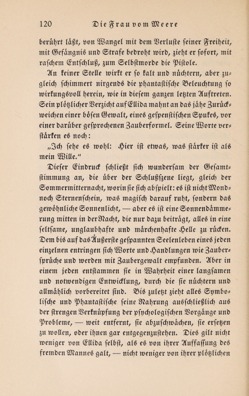 berührt oon Mangel mit bem $erluffe ferner grelhelt, mit @efdngnl£ unb ©träfe bebrofyt totrb, %k\)t er fofort, mtt rafd)em (£ntfd)lu$, ^um ©elbjfrnorbe bte ^piftole, 2ln feiner ©teile totrft er fo falt unb nüchtern, aber glexcf) fcfjünmert nlrgenbö bte pf)antaffctfcf)e Beleuchtung fo nurfung^ooll herein, tote tu btefem ganzen lebten Auftreten, ©ein plb£ltcf)er Versieht auf (Mlba mahnt an ba£ jdhe Burucf* welchen einer bbfen ©etoalt, etne£ gefpenjltfd)en©pufe$, oor etner bardber gebrochenen BauberformeL ©eine $öorte oer* jldrfen e$ nocf): ,,3d) fef)e eö wohl: Jpter Ijt etwas, waS jtdrfer Ift als mein $Btlle+ tiefer ^tnbrucf fehlteßt ftd) tounberfam ber @efamt* fttmmnng an, bte über ber ©cfytußftene liegt, gletcf) ber ©ommermttternacht, worin jTe jtcf) abfptelt: eS tffc nld)t3ttonb* nod) ©tentenfchetn, waS rnaglfd) barauf ml)t, fonbern baS gewöhnliche ©onnenllcht, — aber eS tft eine ©onnenbdmme* rung mitten tu ber$ftad)t, bte nur basu beitragt, alles tu eine feltfame, unglaubhafte unb märchenhafte ^elle su rüdem £)em btS auf baSSußerfte gekannten ©eelenleben etneS jeben etnselnen entringen ftcf) ^Xöorte unbßanblungen wte Sauber* fpruche unb toerben mtt Banbergetoalt entpfunbem 2(ber ln einem jeben entflammen jte ln Sßöahrhett einer (angfamen unb notwenbtgen (^nttolcflung, burd) ble jte nüchtern unb allmählich oorbereltet jtnb* BtS jnle^t gtef)t alles ©pmbo* llfdje unb ^)l)antajllfd)e feine Nahrung auSfchlleßltch auS ber jtrengen $erfnüpfung ber pfpchologtfchen Vorgänge unb Probleme, — wett entfernt, jte absufchwächen, jte erfe|en Sn toollen, ober Ihnen gar entgegensujtehen. 2)teS gilt nicht weniger oon (£lltba felbjf, als eS oon Ihrer 2luffajfung beS fremben SDlanneS galt, — nicht toenlger oon Ihrer plo^ltchen