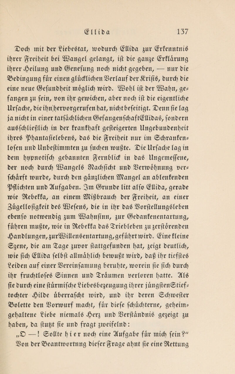 Doch mit ber £iebe£tat, moburd) @lliba jur @rfenntni$ xt>rer Freiheit bet Mangel gelangt, ijt bte gan^e ($rflarung tf)rer Rettung unb ©enefung nod) nicht gegeben, — nnr bte 93ebtngung für einen glücklichen Verlauf ber $rtft£, burd) bte eine neue ©efunbfyett möglich mirb» 2öol)l tft ber 5ßkf)n, ge? fangen $u fein, non tf)r gemieden, aber nod) ift bte eigentliche Urfadbe, bte tfyn’fyeröorgernfen bat, nicht befeitigt* Denn jte lag ja nicht tn einer tatfdd)ltd)en @efangenfd)aft(£lliba$, fonbern au£fd)liegltd) in ber krankhaft gesteigerten Ungebunbenheit it)reö ^)l)antafteleben^, ba£ bie greihett nur tut 0chranken? lofen unb Unbestimmten $u Suchen mußte* Dte Urfad)e lag in bem bppnotifd) gebannten gernblick in ba$ Ungemeffene, ber nod) burd) $Bangel$ 9?ad)ftd)t unb $ermbhnnng oer? fchdrft mürbe, burd) ben gänzlichen Mangel an ablenfenben Pflichten unb Aufgaben* Snt @runbe litt alfo (£Utba, gerabe wie SKebekka, an einem Mißbrauch ber greihett, an einer Bugelloß'gkeit be£ Sß3efen6, bte in tl)r ba£ $orStellung£leben ebenfo notmenbig jum $Baf)nftntt, $ur ©ebankenentartung, führen mußte, mie in Dtebekka baöSrtebleben ^u^erStdrenben Jpanblungen, äutffötllendentartung, geführtmtrb* ^tne kleine 0$ene, bie am $age junor Stattgefunben hat, jeigt beutlid), mie ftd) (£lliba felbft allmählich bemußt mtrb, baß ihr tiefßeä Seiben auf einer SSeretnfamung beruhte, morein jte jtch burd) il)r fruchtlofed ©innen unb Srdumen verloren hatte* 2ll£ jte burd) eine ßurmtfche £tebe£be$eugung ihrer jüng|ten©tief* tod)ter J^tlbe uberrafdjt mtrb, unb ihr beren ©chmeSter Colette ben $ormurf macht, für btefe fd)ud)terne, geheim? gehaltene £tebe niemals JJer^ unb $erftdnbnid gezeigt $u haben, ba ftu&t jte unb fragt ^metfelnb: „£) —! ©ollte hier nod) eine Aufgabe für mich fein? 23on ber93eantmortnng btefergrage ahnt jte eine Rettung