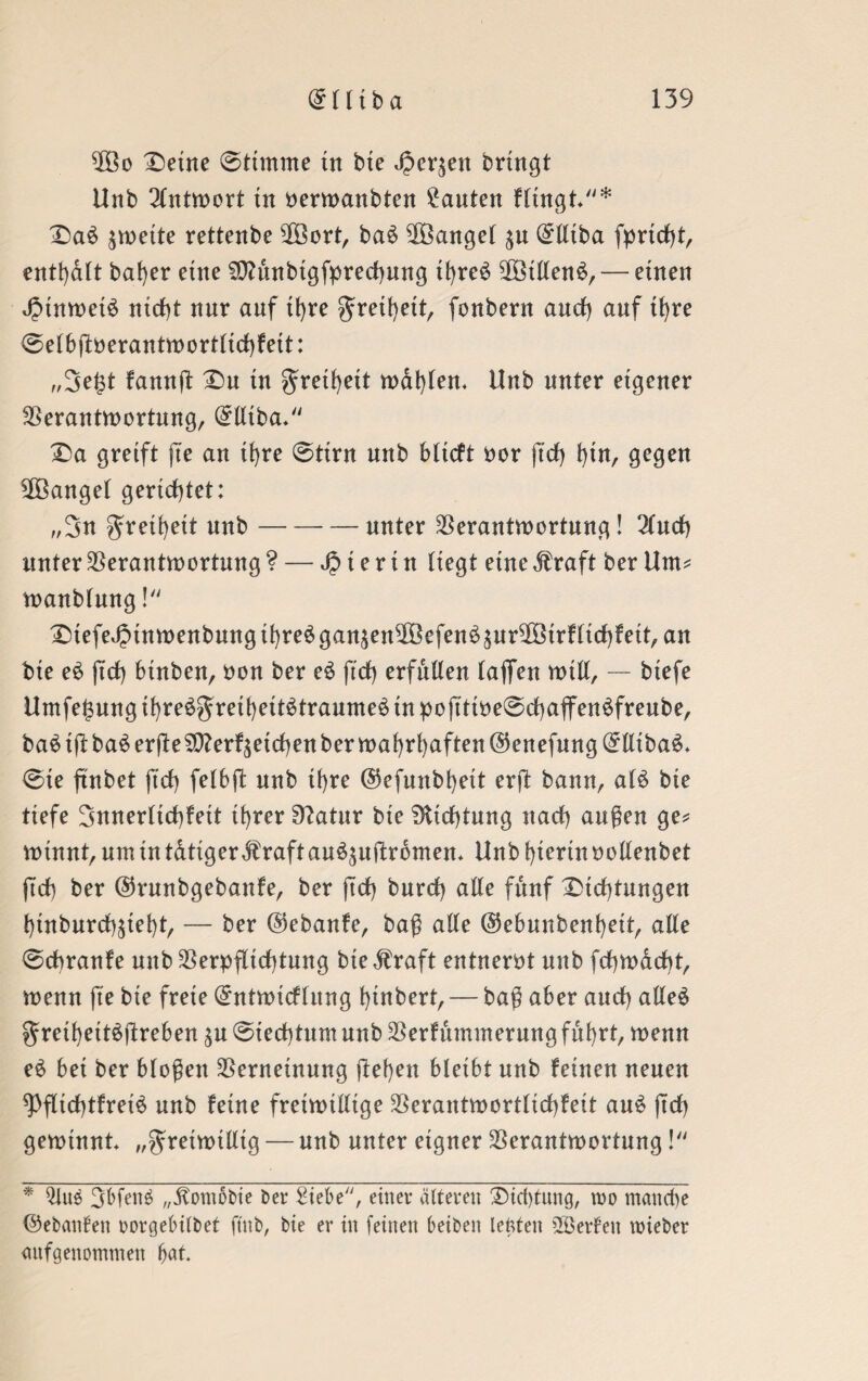 Vßo Deine ©timme in bte J|Scr$en bringt Unb Antwort tu berwanbten bauten Hingt* Da6 zweite rettenbe 2Öort, ba$ ^Banget (£lliba fpridjt, enthalt bafyer eine Sttunbtgfprechung thre$ SföillenS,— einen JptnweiS nicht nnr anf ihre f reihett, fonbern and) anf ifyre ©elbflberantwortlichfett: „3e£t famtfl Du in freiheit wdt)len* Unb unter eigener Verantwortung, @lliba- Da greift fte an ihre ©tirn nnb bltcft bor ftdf) hin, gegen ^Banget gerichtet: „3« f retheit nnb-nnter Verantwortung! 2luch unter Verantwortung ? — hierin liegt eine $ raft ber Um* wanblung ! DiefeJ2inwenbungihre$ganäenVöefen6äur2Birfltchfeit,an bie e£ ftd) binben, bon ber e$ ftd) erfüllen laßen will, — btefe Umfe^nng tf)re£f rethett£traume$ in po jTttbe©d)affen$freube, baäißba^ erfte Verbleichen ber wahrhaften @enefung(£lltba£. @ie finbet fid) felbft nnb il)re ©efunbhett erfl bann, a($ bie tiefe 3nnerltd)fett il>rer Sftatur bie Dichtung nad) außen ge* winnt, um in tdtiger dfraft au^uftrbmen* Unb hierin bollenbet fid) ber @runbgebanfe, ber jid) bnrd) alle fünf Dtd)tungen t)inbnrd)^tet)t, — ber @ebanfe, baß alle @ebnnbenl)eit, alle 0cbranfe nnb Verpflichtung bie straft entnerbt nnb fchwacht, wenn fte bte freie (£ntwtdlung htnbert, — baß aber and) alleö f reihett^fireben $u @ied)tum unb Verfütnmerung fuhrt, wenn e$ bei ber bloßen Verneinung flehen bleibt nnb feinen neuen ^)fltd)tfret£ unb feine freiwillige Verantwortlichfeit au$ jtd) gewinnt „freiwillig — nnb nnter eigner Verantwortung! * $lu$ 3bfen$ „.ftomobie ber Siebe, einer älteren Dichtung, wo manche ©ebanfen oorgebilbet ftnb, bie er in feinen beiben tefeten Söetfen mieber anfgenommen ftat