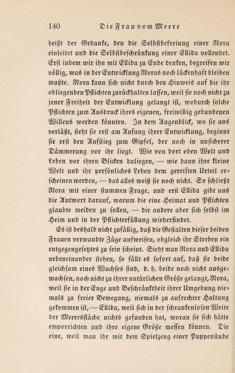 heißt ber ©ebanfe, ben bie ©elbßbefretung einer 9?ora einfettet unb bte @elbßbefd)ranfung etner C^tttba ooEenbet* ©rß inbem mir tf>n mit ©Eiba ^u ©nbe benfen, begreifen mir obEtg, ma£ in ber ©ntmtcf(ung 9?ora3 nod) tücfenfyaft bletben mußte* 3lora fann ßd) nicht bttrd) ben J?tnmei£ auf bte ihr obltegeuben^)fltrf)teu ^urucfl)alteu laflfen, metl fte nod) nicht $u jener greihett ber ©ntmicflung gelangt iß, mobttrd) folche ^Pfltcf)ten pm 21u£brutf ü)re£ eigenen, fretmtEig gebnnbenen 2ÖiEen$ merben fbnnten* 3n bem 21ugenblid, mo fte mt3 oerldßt, ftel)t fte erß am Anfang tt>rer ©ntmidlung, beginnt ße erft ben 21ufßieg ^nm ©ipfel, ber nod) tu unßcherer Dämmerung oor tt>r liegt* 2Öte oon bort oben SfBelt nnb £eben oor ihren QMiden baliegen, — mie bann ihre fletne 5Öelt nnb ihr perfonlicheö 2eben bem gereiften Urteil er* fchetnen merben, — baö aEe$ meiß ße nod) nicßt* @o fcßließt 9?ora mit einer (lummen grage, unb erft ©Eiba gibt un6 bie 21ntmort barauf, marum bte eine Jpetmat nnb Pflichten glaubte meibett ^u foEen, — bte anbere aber ftd) felbß im Jpetm nnb ttt ber ^ßichterfuEung mieberßnbet* ©3 iß beößalb ntcf)t ^ufdEig, baß bte ©eftalten btefer betben grauen oermanbte Buge aufmeifen, obgleid) ihr @treben ein entgegengefe£te$ $u fein fchetnt* @tel)t man 9?ora nnb ©Eiba nebeneinanber ftehen, fo fdEt e$ fofort auf, baß fte beibe gletchfam etne£ Sß3ud)fe£ ßnb, b. 1)* beibe nod) nid)t auSge* machfen, nod) nicht $u ihrer natürlichen ©rdße gelangt, 9?ora, metl ße ttt beringe nnb Q3efd)ranftl)ett ihrer Umgebung nie* ma(3 $u freier Q3emegung, niemals $u aufrechter Gattung gefommen tß, — ©Etba, metl ftd) tn ber fdjranfenlofen SÜöeite ber SO?eere$ßdd)e nichts gefnnbett hat, moran fte ftd) t)dtte emporrtdßen unb ihre eigene ©rdße meßen fdnnen* Dte eine, meil man ihr mit bem ^ptel^eug einer ^nppenßnbe