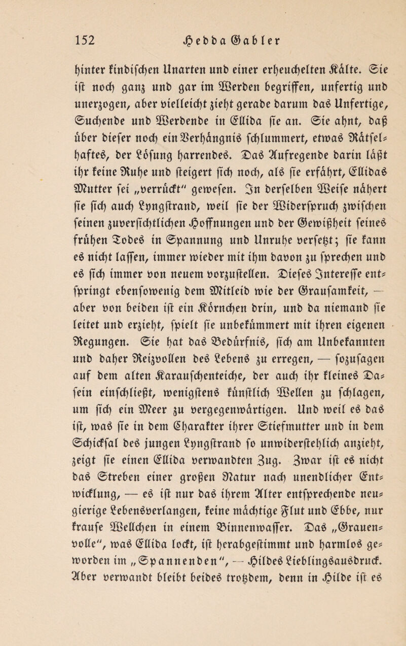 hinter futbtfrfjen Unarten nnb einer erheuchelten Mite* Sie i(T noch gan$ nnb gar im Serben begriffen, unfertig nnb unerzogen, aber vielleicht $iei)t gerabe barnm ba£ Unfertige, Sucfjenbe nnb äBerbenbe in ©lltba (te an* Sie ahnt, baß über biefer noch ein$erhdngni£ fchlummert, etmaS Üldtfel^ haftet, ber £bfung harrenbeS* Daö 21ufregenbe barin laßt ihr feine SHuhe nnb (Teigert (tch noch, al£ fte erfahrt, ©lliba$ SDhitter fei „oerrucft gemefen. 3n berfelben $Öetfe ndhert fie (ich auch £png(Tranb, metl (te ber 2Ötberfpruch ^mifchen feinen ^noerjTchtlichen Hoffnungen nnb ber ©emißheit feinet frühen SobeS in Spannung nnb Unruhe Perfekt; fte fann e£ nicht laffen, immer mteber mit ihm baoon $u fpredjen nnb e£ (ich immer oon neuem oor$u(Men* Dtefeä Sntereffe ent? fpringt ebenfomenig bem SDUtleib mie ber ©raufamfeit, — aber bon beiben t(T etn Hörnchen brtn, nnb ba niemanb fte leitet nnb ersieht, fpielt fie unbefummert mit ihren eigenen Regungen* Ste hat ba$ 33eburfnt£, (Tch am Unbefannten nnb baher 9tet$oollen be$ £eben$ $u erregen, — fo^ufagen auf bem alten ^araufchenteicfje, ber auch ihr fletneä Da? fein etnfchlteßt, mentgfTenä fdnfüich ^Bellen $u fchlagen, um (tch ein SOTeer ju öergegemodrtigen. Unb metl e3 ba£ ifl, maö (Te in bem @harafter ihrer Stiefmutter nnb in bem Sdhtcffal be$ jungen £png(Tranb fo nmoiberftehlich an$iet)t, geigt fte einen (£lliba oermanbten Sag* 3war i(T e$ nicht ba$ Streben einer großen 9?atnr nach nnenblicher (£nt? mtcflung, — eS i(T nur ba£ ihrem 211ter entfprechenbe neu? gierige 2eben$oerlangen, feine mächtige gfut nnb (£bbe, nur fraufe SOBellchen tu einem Sötnnemoaffer. Da$ „©rauen? volle, ma£ (£(ltba locft, t(T herabgefttmmt nnb harmlos ge? morben im „Spannenben, — HÜbe£ ?iebling£au£brucf* 21ber oermanbt bleibt betbeS tro^bem, benn tu Hübe tft e3