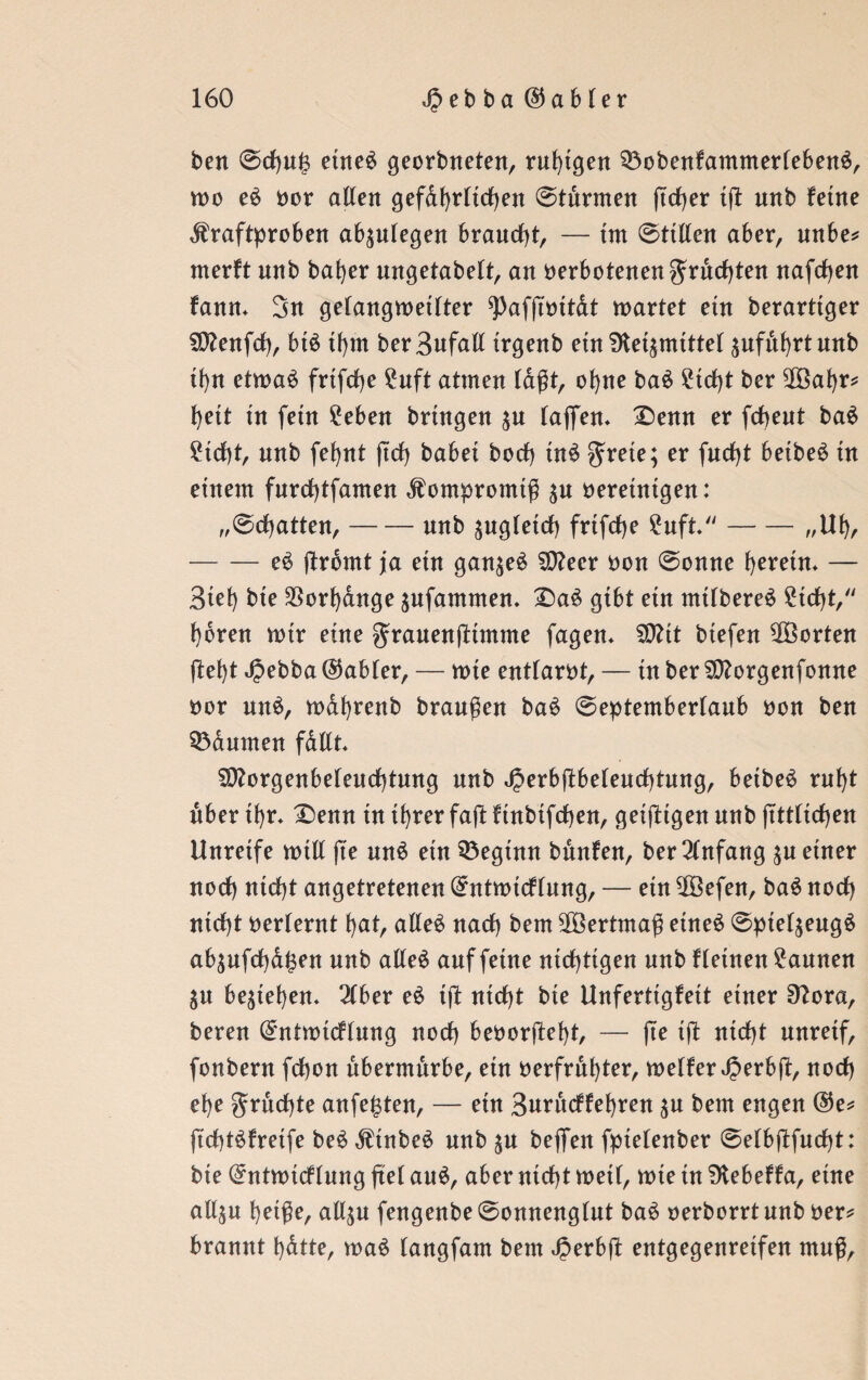 beit ©d)n£ etneS georbneten, ruhigen 33obenfammerfeben$, roo e£ vor alten gefdhrltdhen ©türmen ftcf)er t(l nnb ferne Kraftproben ab^n(egen braucht, — tm ©tillen aber, unbe* merft nnb bafyer ungetabelt, an verbotenen^rndjten nafdjen fanm 3n gelangmeilter ^afftvttdt märtet ein berarttger SD?enfcf>, bt$ tf>m berSufalt trgenb etn fHe^mtttel ^ufithrtanb thn etmaS frtfc^e £nft atmen lagt, of)ne ba£ £td)t ber 2Öaf)r* hett tn fein 2eben bringen $u (ajfen* X)enn er fdbent ba£ £id)t, nnb fet>nt fiel) habet bod) tn$ er facht beibe£ in einem furd)tfamen Kompromiß ^n vereinigen: „©chatten,-nnb ^ngletcf) frtfcf>e 2uft-„Ul), -e$ ftromt ja ein gan$e£ $D?eer von ©onne tjevem. — Biel) bie Vorhänge $nfammen. £>a£ gibt ein mt(bere£ £td)t, hören wtr eine granenftimme fagen* SDftt btefen ^Borten ftel)t ^ebba Gabler, — tvte entlarvt, — in ber Sftorgenfonne vor un$, wdhrenb branßen ba$ ©eptemberlaub von ben Daumen fdllt SO?orgenbetend)tnng nnb JJerbflbelendbtung, betbe£ ruht über far* £)enn tn ihrer faß ftnbifdjen, geizigen nnb (Mieten Unreife mtll fte unä ein beginn bünfen, ber Anfang $n einer nod) ntd)t angetretenen (£ntrotcflung, — ein $Befen, baö nod) ntd)t verlernt l)at, alle£ nach bem Wertmaß etneä ©pie($eug£ ab$ufd)dj3en mtb alles anf fetne nichtigen nnb fletnen Faunen SU begießen* 2lber eS tft ntd)t bie Unfertigfett einer Sftora, beren ^ntmtdlnng nod) bevorfteht, — fte tft ntd)t nnreif, fonbern fdbon übermürbe, etn verfrühter, meliert er bpt, nod) el)e grüdjte anfe^ten, — etn 3urüdfehren bem engen @e* ftcbtSfretfe beS KtnbeS nnb $n beffen fptelenber ©elbjffucbt: bie (£ntnudlnng fiel auS, aber nicht meit, mte in SKebeffa, eine al4u heiße, all^n fengenbe ©onnenglnt baS verborrt nnb ver* brannt bdtte, maS tangfam bem Jperbft entgegenretfen muß,