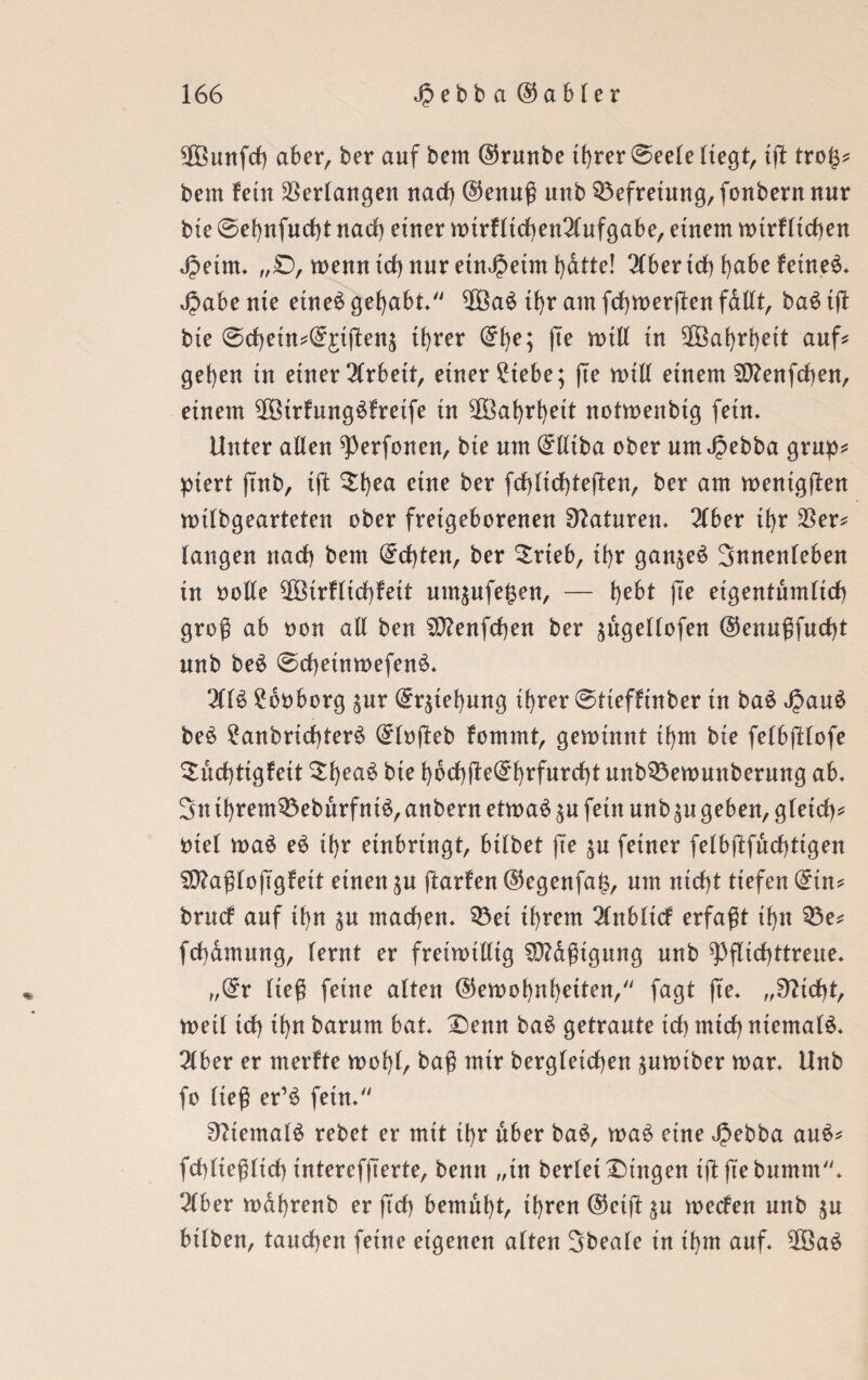 SOßunfrf) aber, ber auf bem @runbe ihrer ©eele liegt, ig tro(3? bem fein Verlangen nach ©enug unb Befreiung, fonbern nur bie ©ehnfndrf narf) einer wtrflicben^lufgabe, einem wirklichen Jpeim. „£), wenn ich nur etnJjeim hdtte! 3(bertdb l)abe feinet* $abe nte etneä gehabt 2Ba$ iJ>r am fdhwergen fdllt, ba$ tg bte @cf)em^£iftenä tt>rer @f)e; |Te will in 3Bal>rl)ett auf? gehen tu einer Arbeit, einer £tebe; (Te will einem Sttenfcgen, einem $ßtrfung£fretfe in ^Bafyrfyett notwenbig fein. Unter allen ^erfonen, bie um ^lliba ober um Jpebba grup? piert ftnb, ift Dl)ea eine ber fchltdgegen, ber am weniggen wilbgearteten ober freigeborenen Naturen. 2(ber ihr $er? langen narf) bem Achten, ber Drieb, ii)r gan^eö Innenleben in oolle ^öirfltrf)feit um^ufe^en, — l)ebt ge eigentümlich grog ab oon all ben S0?enfd)en ber ^ugellofen @enugfurf)t unb be£ @d)einwefen$. 211$ 26oborg $ur (S^tehung il>rer ©tieffinber in ba$ £au$ be$ ?anbrid)ter$ (£logeb kommt, gewinnt ü)m bie felbglofe Dichtigkeit Dl)ea$ bie l)brf)ge(5^rfurrf)t unb33ewunberung ab, 3uihrem3$eburfnt$, anbern etwa$ ^u fein unb $u geben, gleich? oiel wa$ e$ ihr einbringt, btlbet ge $u feiner felbgfuchttgen Sftagloggfeit einen $u garken ®egenfa£, um nicht tiefen @tn? brurf auf ihn $u machen. 53ei if)rem 2lttblirf erfagt ihn Q3e? fcgdmung, lernt er freiwillig SD?agtgung unb ^gtrfgtreue. „@r lieg feine alten (Gewohnheiten, fagt ge. „Dttrfg, weil ich ihn barum bat. Denn ba$ getraute trf) mich niemals. 2lber er merkte wohl, bag mir bergletcgen $uwiber war. Unb fo lieg er’$ fetn. 0?temal$ rebet er mit rf)r über ba$, wa$ eine Jpebba au$? fchlieglirf) tnterefgerte, benn „in berleiDingen tggebumm. 2lber wdhrenb er geh bemüht, ihren (Geig $u werfen unb $u bilben, tauchen feine eigenen alten Sbeafe in ihm auf. 2öa$