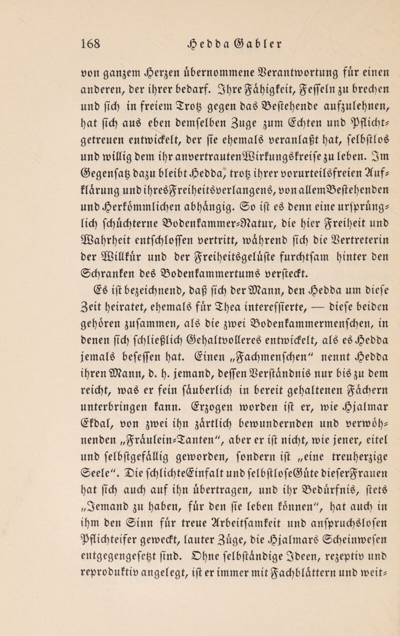 oon ganzem Jperzen übernommene Verantwortung für einen anberen, ber ihrer bebarf. Sfyre gahtgfeit, ^eflfefn Zu brechen nnb ftch in freiem £roh gegen ba6 Q3eftehenbe aufzulehnen, f>at ftch au£ eben bemfelben 3uge zum ©d)ten nnb Pflicht* getreuen entwickelt, ber fte ehemals oeranlaßt hat, felbftloS nnb willig bem tfyr anoertrautenVöirfungSfretfe zu (eben. 3m ©egenfajz bazu bleibt Jpebba, tro £ ihrer oorurteilSfreten 2lttf* fldrung nnb ihreSgrethettSoerlangenS, öon allem33ejM)enben nnb^erfomm(id)en abhängig, ©o tft eS benn eine urfprung* (id) fd)nd)terne Q3obenfammer^atnr, bie f)ter gretl)ett unb Wahrheit entfchlofiTen Vertritt, wdhrenb fid) bie Vertreterin ber Vßillfur nnb ber gretheitSgelufte furchtfam ^tnter ben ©chranfen beS $5obenfammertumS öerftecft ©S tft bezeichnend baß ftd> berSttann, ben Jpebba um btefe 3eit heiratet, ehemals für £hea interefjterte, — biefe betben gehören zufammen, als bie zwei 33obenfammermenfcben, in benen fid> fehlteßlid) ©ehalttwllereS entwickelt, a(S eS JJebba jemals befeflen hat* ©inen „Uad()menfdf)en nennt Jjebba ihren S0?ann, b. h* jernanb, beflfen VerftdnbntS nur biSzu bem reicht, waS er fern fduberltd) in bereit gehaltenen Rächern unterbrtngen kann. ©rzogen worben tft er, wie Jjjalmar ©kbal, oon ^met ihn zärtlich bewunbernben nnb oerwot)* nenben „grduletn^anten, aber er tft nicht, me jener, eitel nnb felbftgefdlltg geworben, fonbern ift „eine treuherzige ©eele. 2)te fd)(id)te©infa(t nnb felb(tlofe@ute btefergwatten hat ftd) aud) auf ihn übertragen, unb ihr 53ebitrfniS, ftetS „Semanb zu haben, für ben fte (eben können, hat and) in ihm ben ©tun für treue 2lrbeitfamkett unb anfpruchSlofen Pflichteifer geweckt, (auter 3uge, bie JjjalmarS ©djeinwefen entgegengefe^t ftnb. Ohne felbßdnbtge 3been, rezeptio unb reprobuktto angelegt, ift er immer mit gachbldttern nnb wett*