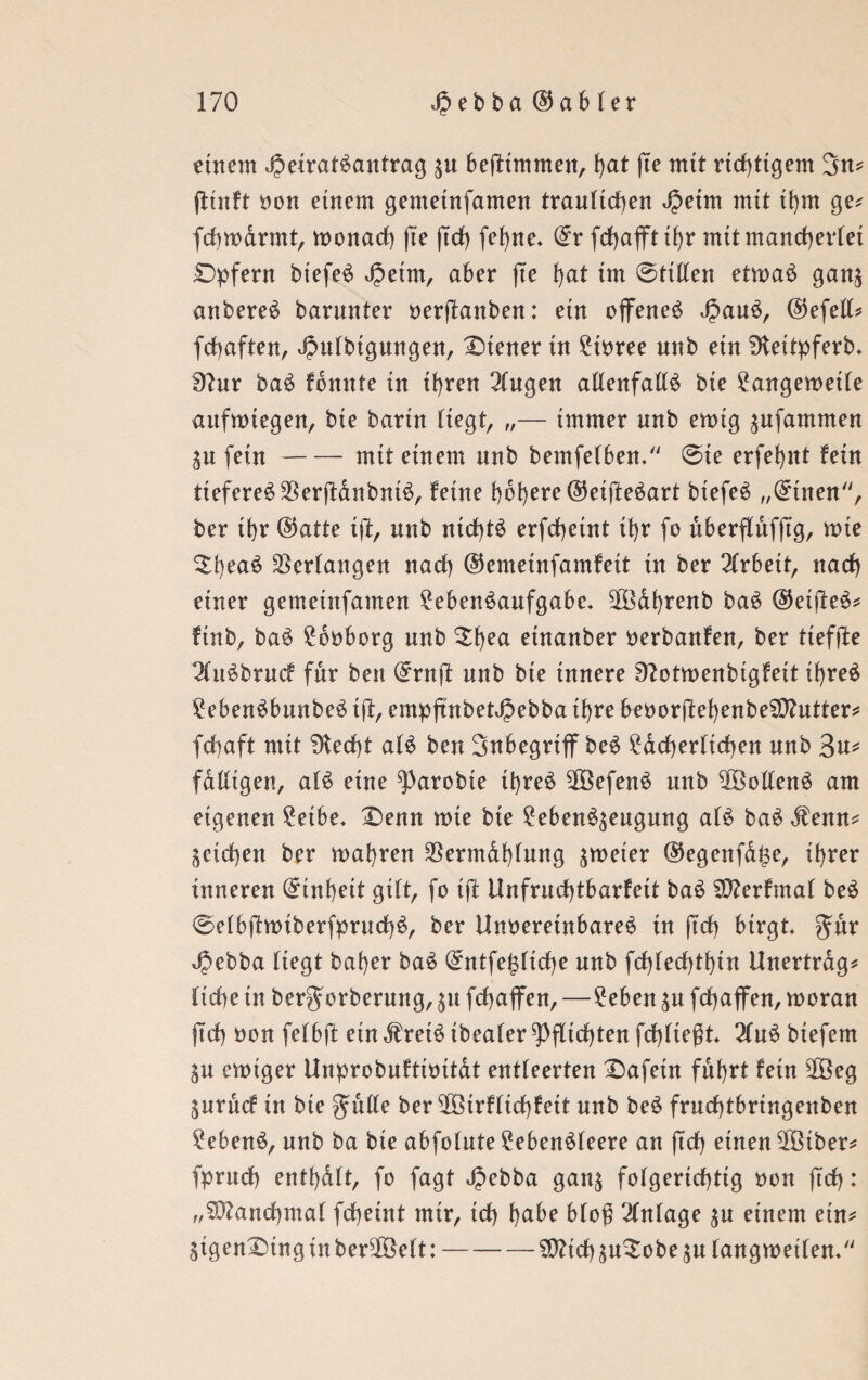 einem dpeiratSantrag $u befttmmen, l)at (Te mtt richtigem 3n* jiwft von einem gemeinfamen traulichen Jjetm mtt tbm ge* fcbmarmt, wonach (te ftcf) fe^rte* ©r frf>afft tl>r mtt mancherlei £)pfern biefeS ^etm, aber (te l)at im @ttllen etwas gan$ anbereS barunter verftanben: etn offenes d?auS, ©efell* fcbaften, 4?itlbigungen, Steuer tu Livree unb etn Dteitpferb. 9?nr baS tonnte in ihren Singen allenfalls bte Langeweile aufwtegen, bte bartn liegt, „— immer nnb ewig ^nfammen $u fein-mtt etnem unb bemfelben. @te erfebut fein tieferes $er(lanbntS, feine höhere ©eifteSart btefeS „©tuen, ber ihr ©atte ift, nnb nichts erfcbetnt tbr fo uberflufjtg, wie 2f)eaS Verlangen nacl) ©emetnfamfett tn ber Slrbett, nach einer gemetnfamen Lebensaufgabe. SlBdbrenb baS ©eifteS* finb, baS Lovborg nnb £f)eci etnanber verbanfen, ber tiefte SluSbruc? für ben ©rnft nnb bie innere Ofotwenbtgfeit il)reS LebenSbunbeS i(f, empfnbetJjebba tf>re bevor(febenbeSD?utter* fchaft mit 3ted)t als ben 3nbegrtff beS Ldcberlicben nnb 'in* fdlligen, als eine ^arobte tbreS 5[8efenS nnb $3ollenS am eigenen Letbe. £)enn wte bte LebenS^eugung als baS Stenn* ^eichen ber wahren 33ermdbfung $weter ©egenfd($e, ihrer inneren ©inbett gilt, fo ift Unfrucbtbarfett baS S!)?erfmal beS @elb(lwiberfprucbS, ber Unvereinbares tn (Ich birgt SJebba liegt baber baS ©ntfe($licbe nnb fcf)fed)tbtn Unertrdg* liebe in bergwrberung, $u febaffen,—Leben $u fcbajfen, woran ftcf) von felbft etn dfreiS tbealer Pflichten fehltest SlnS btefem SU ewiger Unprobuftivttat entleerten £>afein fuhrt fern 28eg gnruef in bie gmU? ber ^ßöirflicf)fett nnb beS frucbtbnngenben Lebens, nnb ba bte abfolnte LebenSleere an (tef) einen 2ötber* fprueb entbdlt, fo fagt Jpebba gan$ folgerichtig von ftcf): „Manchmal fcf)eint mir, td) habe blofi Slnlage $u einem ein* 3igen£>tnginber2öelt:-2)?tcbäu$obe$u langweilen.