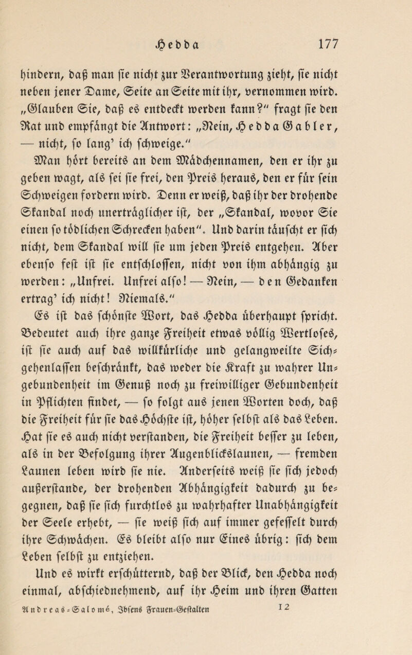 bütbern, bag man fie ntd)t £ur Verantwortung jtel)t, fte ntd)t neben jener £>ame, ©ette an ©ette mit ihr, öentommen wirb* „©tauben ©te, baf eö entbecft werben fann? fragt (te ben SKat unb empfdngt bteAntwort: „£ftetn,J?ebba©abter, — ntd)t, fo fang’ td> fcbwetge» SCtfan fyikt bereite an bem 9ttdbd)ennamen, ben er tfjr $u geben wagt, at£ fet fte frei, ben 9)ret£ tyerauö, ben er für fern ©cfjwetgen forbern wirb* £>enn er weiß, baß it>r ber brotjenbe ©fanbat noct) unertragttcfjer tft, ber „©fanbat, wooor ©te einen fo tobtidjen©ctjrecfen haben* Unb bartn tdufdjt er ftd) ntctjt, bem ©fanbat witt (te um jeben *Pret£ entgegen* 2tber ebenfo feft ift (te entfd)(ojfen, nicht non tbm abtjdngtg $u werben: „Unfret. Unfret atfo! — Sftetn, — ben ©ebanfen ertrag’td) ntcfjt! 9?tematö. ©£ tft ba$ fdjonjlte VBort, ba£ Jpebba überhaupt fprtdjt Gebeutet and) tfjre gan$e gretbeit etwa£ obtttg VöerttofeS, tft fte aud) auf baö wtttfdrttcbe unb getangwettte ©td)* gebentaffen befdjrduft, ba$ weber bte $raft $u wahrer Un* gebunbenbett im ©enuß nod) $u freiwilliger ©ebunbenbett tu Pflichten ßnbet, — fo fotgt au$ jenen Vöorten bocb, baß bte gretbeit für fte ba$ J?6d)fte ift, hoher fetbft a(£ baö 2eben. Jjat fte e$ aud) ntd)t oerftanben, bte gretbeit beffer ju teben, at£ tu ber 33efotgung ihrer 2tugenbttcf$launen, — fremben Faunen tebeu wirb fte nte. 2tnberfett£ weiß fte ftd) jebod) außerftanbe, ber brobenben 2(bbdngtgfett baburd) $u be* geguen, baß fte ftd) furd)tto£ $u wahrhafter Unabbangtgfett ber ©eete erbebt, — fte weiß ftd) auf immer gefeffett burd) ihre ©cbwdcben» ©£ btetbt atfo nur ©üte£ ubrtg: ftd) bem £eben fetbft $u entheben* Unb e£ wirft erfchutternb, baß ber 93ttcf, ben Jpebba nod) etnmat, abfdbtebnebmenb, auf ihr 4?etm unb ihren ©atten 2lnfcrea$*@alome, Sbfenä ftrauen=@eftalten 12