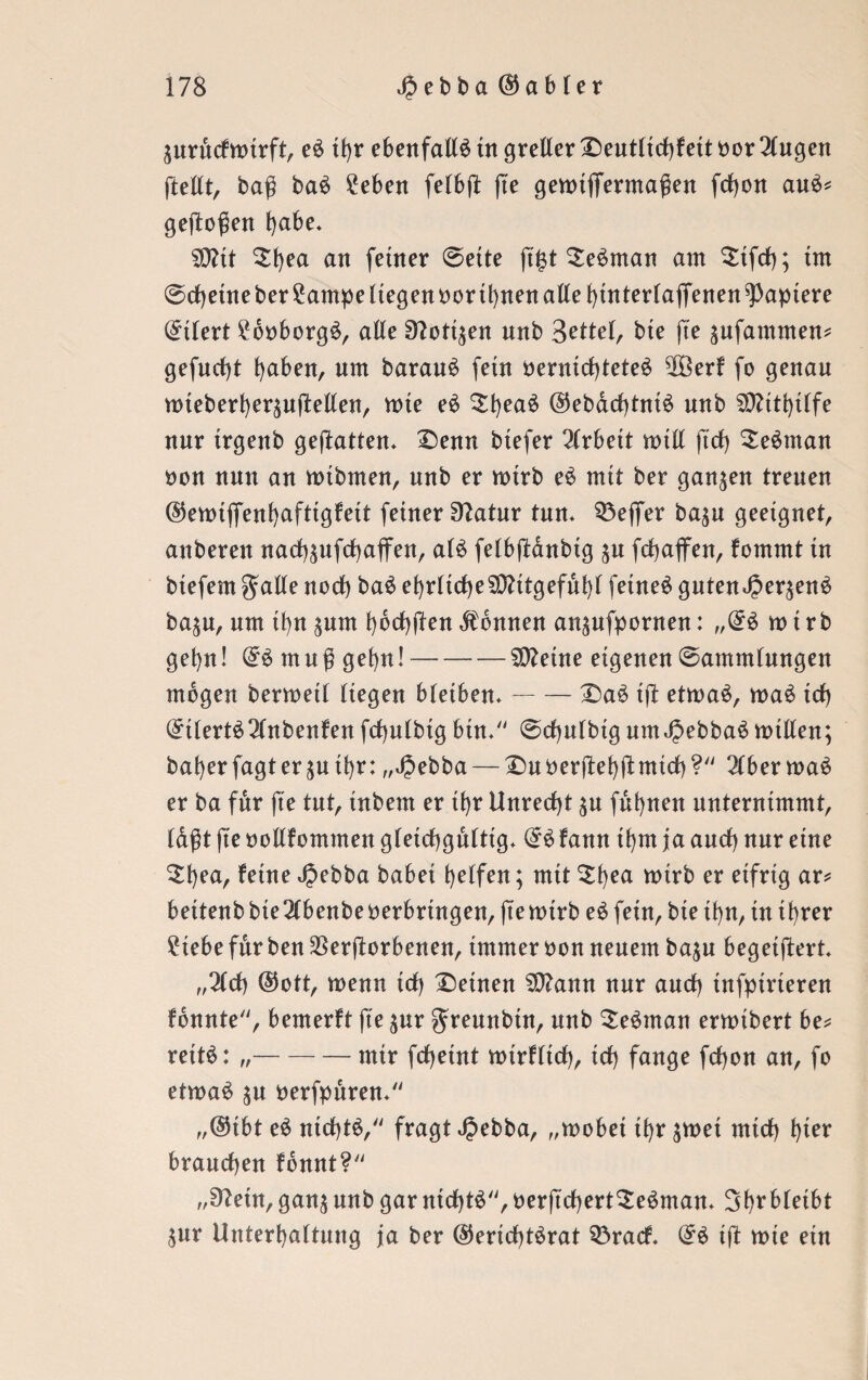 ^urftcfmirft, e£ tf)r ebenfalls tu greller Deut(id)fettnor2lugen ftettt, bag baS 2eben febbfl fte gemtfiferma$en fdjon auS* geflogen ^abe. S0?tt 5f)ea an ferner @ette jt£t £eSman am $ifd); im @d)etne ber £ampe liegen nor ihnen alle hinterlaffenen Rapiere Stiert £6nborgS, alle ^ott^en unb Zettel, bte fte ^ufammen? gefudjt haben, um barauS fein nernid)teteS 50ßerf fo genau nueberf)erteilen, me eS Ztyeaü @ebad)tntS unb Mithilfe nur trgenb gehalten* Denn biefer Arbeit mitt ftd) SeSman non nun an mtbmen, unb er mtrb eS mit ber ganzen treuen ©emififenhnftigfeit feiner 92atur tun* Q3e(fer ba$u geeignet, anberett nad)äufd)affen, als fe(b(lanbtg ju fchaffen, fommt in btefem gatte noch baS ehrlicheSOtttgefühl feinet guten<£er$enS ba^u, um ü)n $um hbchflen Tonnen an^nfpornen: „(£$ mtrb gehn! muf gehn!-2D?eine eigenen (Sammlungen mögen bermetl liegen bleiben*-DaS td etmaS, maS td) (£tlertS2lnbenfen frf)nlbig btn* (Schulbtgum JjebbaSmitten; baherfagter$uthr: „JJebba— Duoerdehdmid)? 2lbermaS er ba für fte tut, inbent er tf)r Unrecht $u fuhnen unternimmt, lagt jte nottfommen gleichgültig* @Sfann ihm ja and) nur eine $bea, feine Jpebba habet helfen; mit $f)ea wirb er eifrig ar* beitenbbie2lbenbenerbrtngen, jtemtrb eS fein, bte ihn, in ihrer £tebe für ben Verdorbenen, immer non neuem ba$u begetftert* ,,2ld) @ott, menn td) Deinen $D?ann nur and) infptrieren fonnte, bemerft fte $ur ^reunbtn, unb SeSman ermtbert be* reitS: „-mir fd)etnt mtrflid), td) fange fd)on an, fo etmaS ju nerfpuren* ,,©tbt eS nichts, fragt Jpebba, „mobet ihr $met mid) hier brauchen fonnt? ,/9?etn, gan$ nnb gar nid)tS, nerftd)ert£eSman* 3hrbleibt $ur Unterhaltung ja ber ($erid)tSrat Q3racf. Gr$ ift mie ein