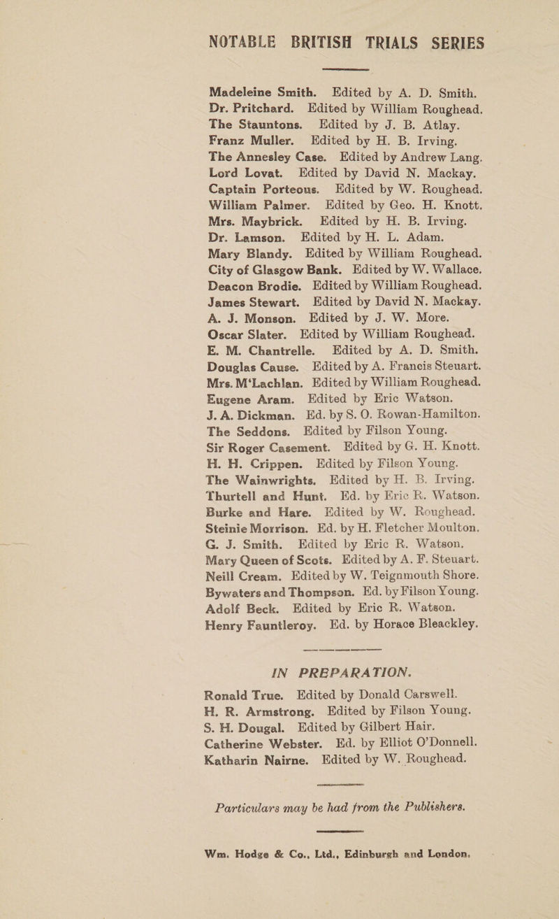 NOTABLE BRITISH TRIALS SERIES Madeleine Smith. Edited by A. D. Smith. Dr. Pritchard. Edited by William Roughead. The Stauntons. Edited by J. B. Atlay. Franz Muller. Edited by H. B. Irving. The Annesley Case. Edited by Andrew Lang. Lord Lovat. Edited by David N. Mackay. Captain Porteous. Edited by W. Roughead. William Palmer. Edited by Geo. H. Knott. Mrs. Maybrick. Edited by H. B. Irving. Dr. Lamson. Edited by H. L. Adam. Mary Blandy. Edited by William Roughead. City of Glasgow Bank. Edited by W. Wallace. Deacon Brodie. Edited by William Roughead. James Stewart. Edited by David N. Mackay. A. J. Monson. Edited by J. W. More. Oscar Slater. Edited by William Roughead. E. M. Chantrelle. Edited by A. D. Smith. Douglas Cause. Edited by A. Francis Steuart. Mrs. M‘Lachian. Edited by William Roughead. Eugene Aram. Edited by Eric Watson. J. A. Dickman. Ed. by S. 0. Rowan-Hamilton. The Seddons. Edited by Filson Young. Sir Roger Casement. Edited by G. H. Knott. H. H. Crippen. Edited by Filson Young. The Wainwrights. Edited by H. B. Irving. Thurtell and Hunt. Ed. by Eric R. Watson. Burke and Hare. Edited by W. Roughead. Steinie Moirison. Ed. by H. Fletcher Moulton. G. J. Smith. Edited by Eric R. Watson. Mary Queen of Scots. Edited by A. F. Steuart. Neill Cream. Edited by W. Teignmouth Shore. By waters and Thompson. Ed. by Filson Young. Adolf Beck. Edited by Eric R. Watson. Henry Fauntleroy. Ed. by Horace Bleackley. IN PREPARATION. Ronald True. Edited by Donald Carswell. H. R. Armstrong. Edited by Filson Young. S. H. Dougal. Edited by Gilbert Hair. Catherine Webster. Ed. by Elliot O’Donnell. Katharin Nairne. Edited by W. Roughead. Particulars may be had from the Publishers. Wm. Hodge &amp; Co.. Ltd.. Edinburgh end London.