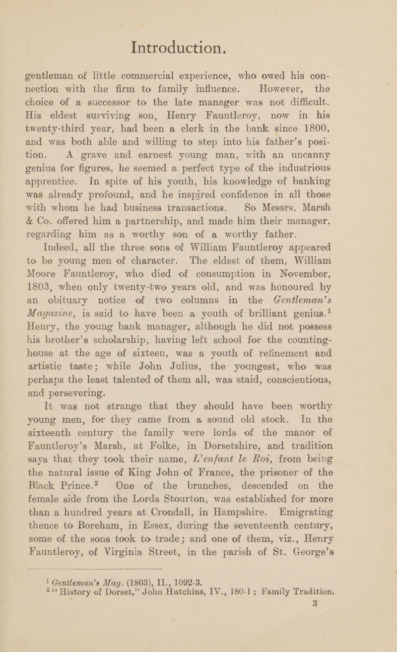 gentleman of little commercial experience, who owed his con¬ nection with the firm to family influence. However, the choice of a successor to the late manager was not difficult. His eldest surviving son, Henry Fauntleroy, now in his twenty-third year, had been a clerk in the bank since 1800, and was both able and willing to step into his father’s posi¬ tion. A grave and earnest young man, with an uncanny genius for figures, he seemed a perfect type of the industrious apprentice. In spite of his youth, his knowledge of banking was already profound, and he inspired confidence in all those with whom he had business transactions. So Messrs. Marsh &amp; Co. offered him a partnership, and made him their manager, regarding him as a worthy son of a worthy father. Indeed, all the three sons of William Fauntleroy appeared to be young men of character. The eldest of them, William Moore Fauntleroy, who died of consumption in November, 1803, when only twenty-two years old, and was honoured by an obituary notice of two columns in the Gentleman’s Magazine, is said to have been a youth of brilliant genius.1 Henry, the young bank manager, although he did not possess his brother’s scholarship, having left school for the counting- house at the age of sixteen, was a youth of refinement and artistic taste; while John Julius, the youngest, who was perhaps the least talented of them all, was staid, conscientious, and persevering. It was not strange that they should have been worthy young men, for they came from a sound old stock. In the sixteenth century the family were lords of the manor of Fauntleroy’s Marsh, at Folke, in Dorsetshire, and tradition says that they took their name, L’enfant le Eoi, from being the natural issue of King John of France, the prisoner of the Black Prince.2 One of the branches, descended on the female side from the Lords Stourton, was established for more than a hundred years at Crondall, in Hampshire. Emigrating thence to Boreham, in Essex, during the seventeenth century, some of the sons took to trade; and one of them, viz., Henry Fauntleroy, of Virginia Street, in the parish of St. George’s 1 Gentlema7i’s Mag. (1803), II., 1092-3. 2 “ History of Dorset,” John Hutchins, IV., 180-1 ; Family Tradition.