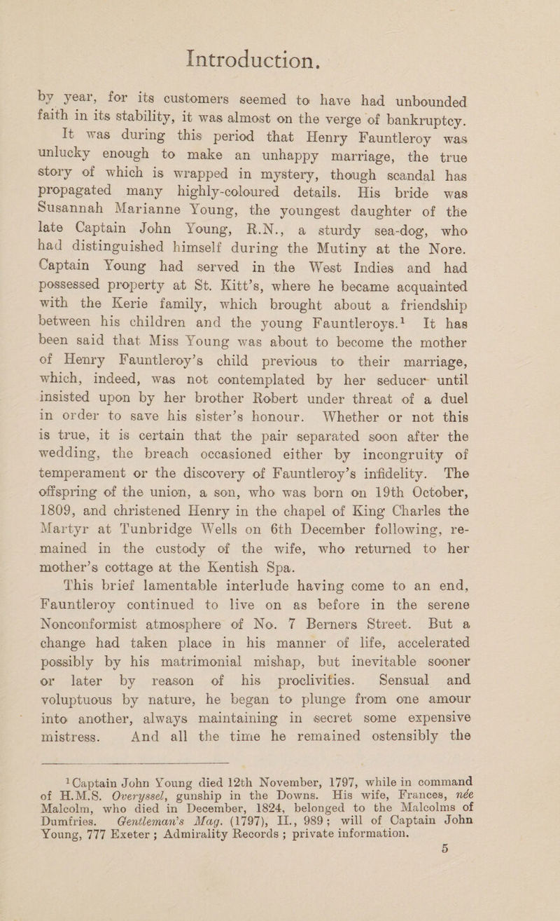 by year, for its customers seemed to have had unbounded faith in its stability, it was almost on the verge of bankruptcy. It w as during this period that Henry Fauntleroy was unlucky enough to make an unhappy marriage, the true story of which is wrapped in mystery, though scandal has propagated many highly-coloured details. His bride was Susannah Marianne Young, the youngest daughter of the late Captain John loung, R.N., a sturdy sea-dog, who had distinguished himself during the Mutiny at the Nore. Captain \oung had served in the West Indies and had possessed property at St. Kitt’s, where he became acquainted with the Kerie family, which brought about a friendship between his children and the young Fauntleroys.1 It has been said that Miss Young was about to become the mother of Henry Fauntleroy’s child previous to their marriage, which, indeed, was not contemplated by her seducer until insisted upon by her brother Robert under threat of a duel in order to save his sister’s honour. Whether or not this is true, it is certain that the pair separated soon after the wedding, the breach occasioned either by incongruity of temperament or the discovery of Fauntleroy’s infidelity. The offspring of the union, a son, who was born on 19th October, 1809, and christened Henry in the chapel of King Charles the Martyr at Tunbridge Wells on 6th December following, re¬ mained in the custody of the wife, who returned to her mother’s cottage at the Kentish Spa. This brief lamentable interlude having come to an end, Fauntleroy continued to live on as before in the serene Nonconformist atmosphere of No. 7 Berners Street. But a change had taken place in his manner of life, accelerated possibly by his matrimonial mishap, but inevitable sooner or later by reason of his proclivities. Sensual and voluptuous by nature, he began to plunge from one amour into another, always maintaining in secret some expensive mistress. And all the time he remained ostensibly the 1CaptainJohn Young died 12th November, 1797, while in command of H.M.S. Overyssel, gunship in the Downs. His wife, Frances, nde Malcolm, who died in December, 1824, belonged to the Malcolms of Dumfries. Gentleman's Mag. (1797), II., 989; will of Captain John Young, 777 Exeter ; Admirality Records ; private information.