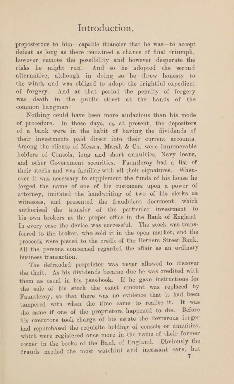 preposterous to him—capable financier that he was—to accept defeat as long as there remained a chance of final triumph, however remote the possibility and however desperate the risks he might run. And so he adopted the second alternative, although in doing so he threw honesty to the winds and was obliged to adopt the frightful expedient of forgery. And at that period the penalty of forgery was death in the public street at the hands of the common hangman ! Nothing could have been more audacious than his mode of procedure. In those days, as at present, the depositors of a bank were in the habit of having the dividends of their investments paid direct into their current accounts. Among the clients of Messrs. Marsh &amp; Co. were innumerable holders of Consols, long and short annuities, Navy loans, and other Government securities. Fauntleroy had a list of their stocks and was familiar with all their signatures. When¬ ever it was necessary to supplement the funds of his house he forged the name of one of his customers upon a power of attorney, imitated the handwriting of two of his clerks as witnesses, and presented the fraudulent document, which authorised the transfer of the particular investment to his own brokers at the proper office in the Bank of England. In every case the device was successful. The stock was trans¬ ferred to the broker, who sold it in the open market, and the proceeds were placed to the credit of the Berners Street Bank. All the persons concerned regarded the affair as an ordinary business transaction. The defrauded proprietor was never allowed to discover the theft. As his dividends became due he was credited with them as usual in his pass-book. If he gave instructions foi the sale of his stock the exact amount was replaced by Fauntleroy, so that there was no evidence that it had been tampered with when the time came to realise it. It was the same if one of the proprietors happened to die. Before his executors took charge of his estate the dexteious forgei had repurchased the requisite holding of consols or annuities, which were registered once more in the name of their formei owner in the books of the Bank of England. Obviously the frauds needed the most watchful and incessant care, but