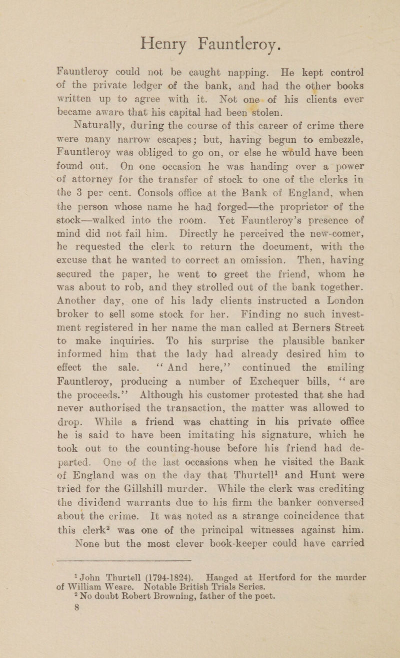Fauntleroy could not be caught napping. He kept control of the private ledger of the bank, and had the other books written up to agree with it. Not one of his clients ever became aware that his capital had been stolen. Naturally, during the course of this career of crime there were many narrow escapes; but, having begun to embezzle, Fauntleroy was obliged to go on, or else he would have been found out. On one occasion he was handing over a power of attorney for the transfer of stock to one of the clerks in the 3 per cent. Consols office at the Bank of England, when the person whose name he had forged—the proprietor of the stock—walked into the room. Yet Fauntleroy’s presence of mind did not fail him. Directly he perceived the new-comer, he requested the clerk to return the document, with the excuse that he wanted to correct an omission. Then, having secured the paper, he went to greet the friend, whom he was about to rob, and they strolled out of the bank together. Another day, one of his lady clients instructed a London broker to sell some stock for her. Finding no such invest¬ ment registered in her name the man called at Berners Street to make inquiries. To his surprise the plausible banker informed him that the lady had already desired him to effect the sale. “ And here,” continued the smiling Fauntleroy, producing a number of Exchequer bills, “ are the proceeds.” Although his customer protested that she had never authorised the transaction, the matter was allowed to drop. While a friend was chatting in his private office he is said to have been imitating his signature, which he took out to the counting-house before his friend had de¬ parted. One of the last occasions when he visited the Bank of England was on the day that Thurtell1 and Hunt were tried for the Gillshill murder. While the clerk was crediting the dividend warrants due to his firm the banker conversed about the crime. It was noted as a strange coincidence that this clerk2 was one of the principal witnesses against him. None but the most clever book-keeper could have carried 1John Thurtell (1794-1824). Hanged at Hertford for the murder of William Weare. Notable British Trials Series. 2 No doubt Robert Browning, father of the poet.
