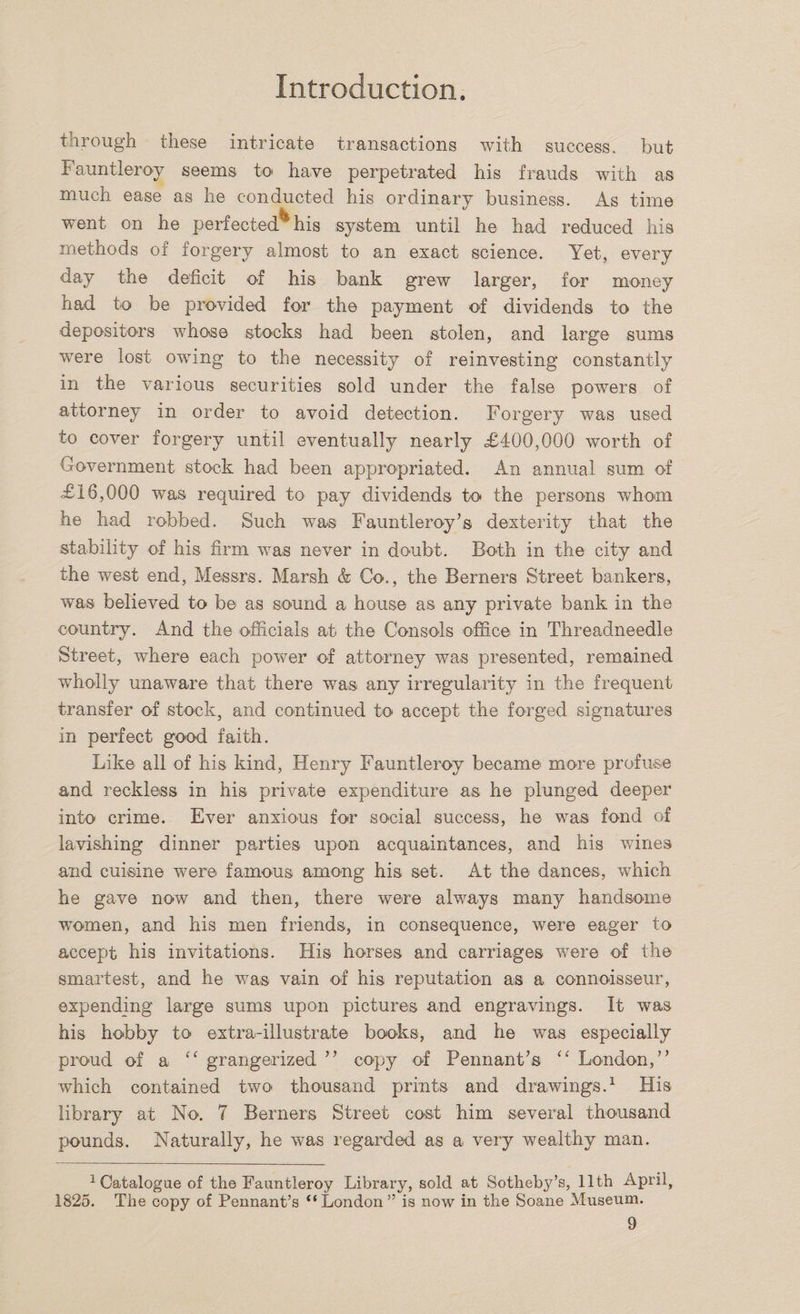 through these intricate transactions with success, but Fauntleroy seems to have perpetrated his frauds with as much ease as he conducted his ordinary business. As time went on he perfected** his system until he had reduced his methods of forgery almost to an exact science. Yet, every day the deficit of his bank grew larger, for money had to be provided for the payment of dividends to the depositors whose stocks had been stolen, and large sums were lost owing to the necessity of reinvesting constantly in the various securities sold under the false powers of attorney in order to avoid detection. Forgery was used to cover forgery until eventually nearly £400,000 worth of Government stock had been appropriated. An annual sum of £16,000 wTas required to pay dividends to the persons whom he had robbed. Such was Fauntleroy’s dexterity that the stability of his firm was never in doubt. Both in the city and the west end, Messrs. Marsh &amp; Co., the Berners Street bankers, was believed to be as sound a house as any private bank in the country. And the officials ah the Consols office in Threadneedle Street, where each power of attorney was presented, remained wholly unaware that there was any irregularity in the frequent transfer of stock, and continued to accept the forged signatures in perfect good faith. Like all of his kind, Henry Fauntleroy became more profuse and reckless in his private expenditure as he plunged deeper into crime. Ever anxious for social success, he was fond of lavishing dinner parties upon acquaintances, and his wines and cuisine were famous among his set. At the dances, which he gave now and then, there were always many handsome women, and his men friends, in consequence, were eager to accept his invitations. His horses and carriages were of the smartest, and he was vain of his reputation as a connoisseur, expending large sums upon pictures and engravings. It was his hobby to extra-illustrate books, and he was especially proud of a “ grangerized ” copy of Pennant’s “ London,” which contained two thousand prints and drawings.1 His library at No. 7 Berners Street cost him several thousand pounds. Naturally, he was regarded as a very wealthy man. 1 Catalogue of the Fauntleroy Library, sold at Sotheby’s, 11th April, 1825. The copy of Pennant’s “London” is now in the Soane Museum.