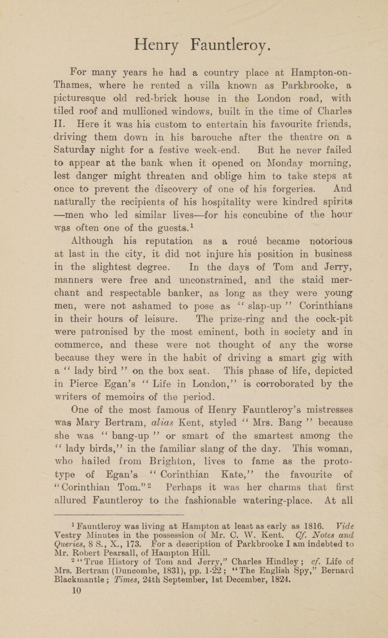 For many years he had a country place at Hampton-on- Thames, where he rented a villa known as Parkbrooke, a picturesque old red-brick house in the London road, with tiled roof and mullioned windows, built in the time of Charles II. Here it was his custom to entertain his favourite friends, driving them down in his barouche after the theatre on a Saturday night for a festive week-end. But he never failed to appear at the bank when it opened on Monday morning, lest danger might threaten and oblige him to take steps at once to prevent the discovery of one of his forgeries. And naturally the recipients of his hospitality were kindred spirits —men who led similar lives—for his concubine of the hour was often one of the guests.1 Although his reputation as a roue became notorious at last in the city, it did not injure his position in business in the slightest degree. In the days of Tom and Jerry, manners were free and unconstrained, and the staid mer¬ chant and respectable banker, as long as they were young men, were not ashamed to pose as “ slap-up ” Corinthians in their hours of leisure. The prize-ring and the cock-pit were patronised by the most eminent, both in society and in commerce, and these were not thought of any the worse because they were in the habit of driving a smart gig with a “ lady bird ” on the bos seat. This phase of life, depicted in Pierce Egan’s “ Life in London,” is corroborated by the writers of memoirs of the period. One of the most famous of Henry Fauntleroy’s mistresses was Mary Bertram, alias Kent, styled “ Mrs. Bang ” because she was “ bang-up ” or smart of the smartest among the “ lady birds,” in the familiar slang of the day. This woman, who hailed from Brighton, lives to fame as the proto¬ type of Egan’s 11 Corinthian Kate,” the favourite of “Corinthian Tom.”2 Perhaps it was her charms that first allured Fauntleroy to the fashionable watering-place. At all 1 Fauntleroy was living at Hampton at least as early as 1816. Vide Vestry Minutes in the possession of Mr. C. W. Kent. Cf. Notes and Queries, 8 S., X., 173. For a description of Parkbrooke I am indebted to Mr. Robert Pearsall, of Hampton Hill. 2 “ True History of Tom and Jerry,” Charles Hindley ; cf. Life of Mrs. Bertram (Buncombe, 1831), pp. 1-22; “The English Spy,” Bernard Blackmantle; Times, 24th September, 1st December, 1824.