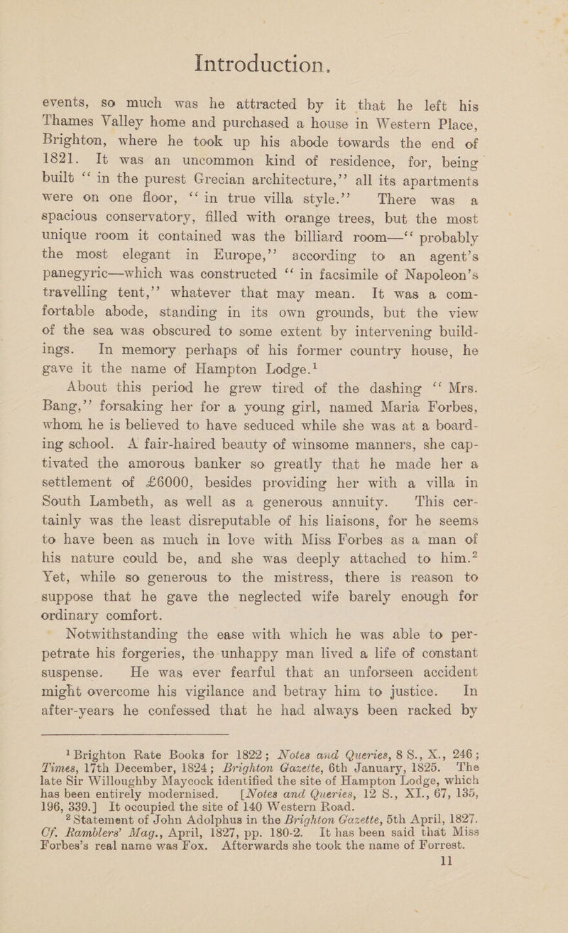 events, so much was he attracted by it that he left his Thames Valley home and purchased a house in Western Place, Brighton, where he took up his abode towards the end of 1821. It wras an uncommon kind of residence, for, beino- # 7 7 O built <( in the purest Grecian architecture/’ all its apartments were on one floor, “ in true villa style.” There was a spacious conservatory, filled with orange trees, but the most unique room it contained was the billiard room—Cf probably the most elegant in Europe,” according to an agent’s panegyric—which was constructed “ in facsimile of Napoleon’s travelling tent,” whatever that may mean. It was a com¬ fortable abode, standing in its own grounds, but the view of the sea was obscured to some extent by intervening build¬ ings. In memory perhaps of his former country house, he gave it the name of Hampton Lodge.1 About this period he grew tired of the dashing “ Mrs. Bang,” forsaking her for a young girl, named Maria Forbes, whom he is believed to have seduced while she was at a board¬ ing school. A fair-haired beauty of winsome manners, she cap¬ tivated the amorous banker so greatly that he made her a settlement of £6000, besides providing her with a villa in South Lambeth, as well as a generous annuity. This cer¬ tainly was the least disreputable of his liaisons, for he seems to have been as much in love with Miss Forbes as a man of his nature could be, and she was deeply attached to him.2 Yet, while so generous to the mistress, there is reason to suppose that he gave the neglected wife barely enough for ordinary comfort. Notwithstanding the ease with which he was able to per¬ petrate his forgeries, the unhappy man lived a life of constant suspense. He was ever fearful that an unforseen accident might overcome his vigilance and betray him to justice. In after-years he confessed that he had always been racked by 1 Brighton Rate Books for 1822; Notes and Queries, 8 S., X., 246; Times, 17th December, 1824; Brighton Gazette, 6th January, 1825. The late Sir Willoughby Maycock identified the site of Hampton Lodge, which has been entirely modernised. [Notes and Queries, 12 S., XI., 67, 135, 196, 339.] It occupied the site of 140 Western Road. 2 Statement of John Adolphus in the Brighton Gazette, 5th April, 1827. Cf. Ramblers’ Mag., April, 1827, pp. 180-2. It has been said that Miss Forbes’s real name was Fox. Afterwards she took the name of Forrest.