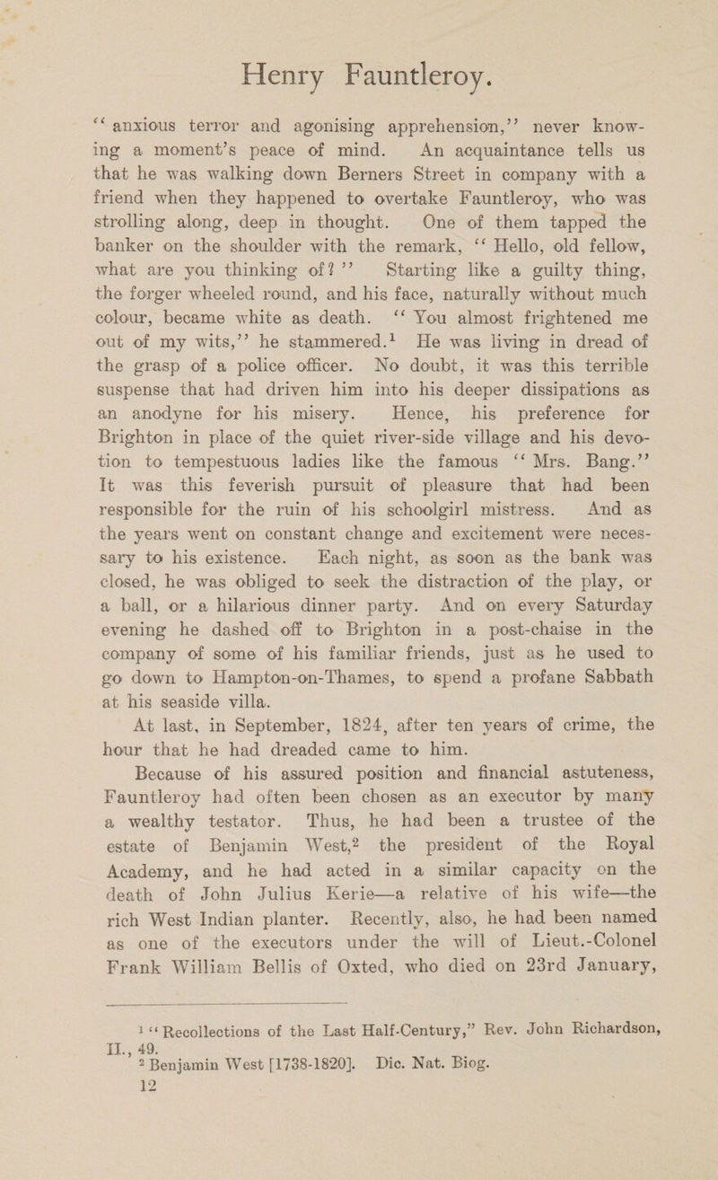 “ anxious terror and agonising apprehension,” never know¬ ing a moment’s peace of mind. An acquaintance tells us that he was walking down Berners Street in company with a friend when they happened to overtake Fauntleroy, who was strolling along, deep in thought. One of them tapped the banker on the shoulder with the remark, “ Hello, old fellow, what are you thinking of? ” Starting like a guilty thing, the forger wheeled round, and his face, naturally without much colour, became white as death. “ You almost frightened me out of my wits,” he stammered.1 He was living in dread of the grasp of a police officer. No doubt, it was this terrible suspense that had driven him into his deeper dissipations as an anodyne for his misery. Hence, his preference for Brighton in place of the quiet river-side village and his devo¬ tion to tempestuous ladies like the famous “ Mrs. Bang.” It was this feverish pursuit of pleasure that had been responsible for the ruin of his schoolgirl mistress. And as the years went on constant change and excitement were neces¬ sary to his existence. Each night, as soon as the bank was closed, he was obliged to seek the distraction of the play, or a ball, or a hilarious dinner party. And on every Saturday evening he dashed off to Brighton in a post-chaise in the company of some of his familiar friends, just as he used to go down to Hampton-on-Thames, to spend a profane Sabbath at his seaside villa. At last, in September, 1824, after ten years of crime, the hour that he had dreaded came to him. Because of his assured position and financial astuteness, Fauntleroy had often been chosen as an executor by many a wealthy testator. Thus, he had been a trustee of the estate of Benjamin West,2 the president of the Royal Academy, and he had acted in a similar capacity on the death of John Julius Kerie—a relative of his wife—the rich West Indian planter. Recently, also, he had been named as one of the executors under the will of Lieut.-Colonel Frank William Beilis of Oxted, who died on 23rd January, 1 “ Recollections of the Last Half-Century,” Rev. John Richardson, XL 49. 2 Benjamin West [1738-1820]. Die. Nat. Biog.