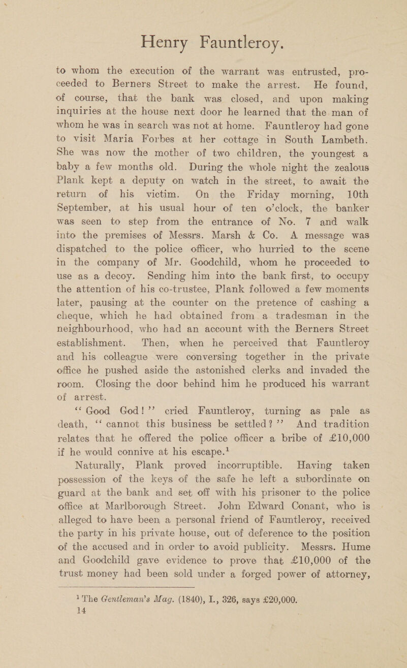 to whom the execution of the warrant was entrusted, pro¬ ceeded to Berners Street to make the arrest. He found, of course, that the bank was closed, and upon making inquiries at the house next door he learned that the man of whom he was in search was not at home. Fauntleroy had gone to visit Maria Forbes at her cottage in South Lambeth. She was now the mother of two children, the youngest a baby a few months old. During the whole night the zealous Plank kept a deputy on watch in the street, to await the return of his victim. On the Friday morning, 10th September, at his usual hour of ten o’clock, the banker was seen to step from the entrance of No. 7 and walk into the premises of Messrs. Marsh &amp; Co. A message was dispatched to the police officer, who- hurried to the scene in the company of Mr. Goodchild, whom he proceeded to use as a decoy. Sending him into the bank first, to occupy the attention of his co-trustee, Plank followed a few moments later, pausing at the counter on the pretence of cashing a cheque, which he had obtained from a tradesman in the neighbourhood, who had an account with the Berners Street establishment. Then, when he perceived that Fauntleroy and his colleague were conversing together in the private office he pushed aside the astonished clerks and invaded the room. Closing the door behind him he produced his warrant of arrest. “Good God!” cried Fauntleroy, turning as pale as death, “ cannot this business be settled? ” And tradition relates that he offered the police officer a bribe of £10,000 if he would connive at his escape.1 Naturally, Plank proved incorruptible. Having taken possession of the keys of the safe he left a subordinate on guard at the bank and set off with his prisoner to the police office at Marlborough Street. John Edward Conant, who is alleged to have been a personal friend of Fauntleroy, received the party in his private house, out of deference to the position of the accused and in order to avoid publicity. Messrs. Hume and Goodchild gave evidence to prove that £10,000 of the trust money had been sold under a forged power of attorney, irrhe Gentleman's Mag. (1840), I., 326, says £20,000.