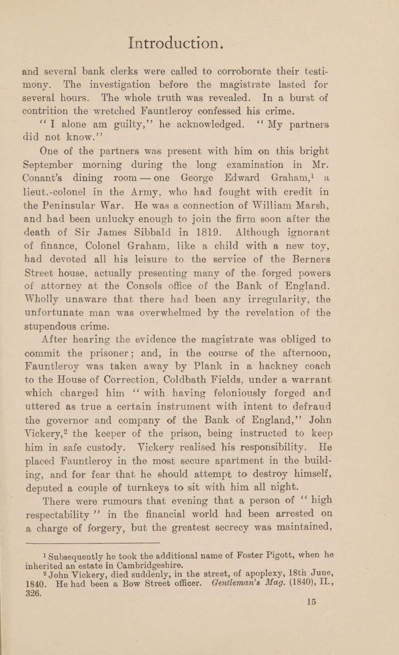 and several bank clerks were called to corroborate their testi¬ mony. The investigation before the magistrate lasted for several hours. The whole truth was revealed. In a burst of contrition the wretched Fauntleroy confessed his crime. “ I alone am guilty,” he acknowledged. “ My partners did not know.” One of the partners wa-s present with him on this bright September morning during the long examination in Mr. Conant’s dining room — one George Edward Graham,1 a lieut.-colonel in the Army, who had fought with credit in the Peninsular War. He was a connection of William Marsh, and had been unlucky enough to join the firm soon after the death of Sir James Sibbald in 1819. Although ignorant of finance, Colonel Graham, like a child with a new toy, had devoted all his leisure to the service of the Berners Street house, actually presenting many of the forged powers of attorney at the Consols office of the Bank of England. Wholly unaware that there had been any irregularity, the unfortunate man was overwhelmed by the revelation of the stupendous crime. After hearing the evidence the magistrate was obliged to commit the prisoner; and, in the course of the afternoon, Fauntleroy was taken away by Plank in a hackney coach to the House of Correction, Coldbath Fields, under a warrant which charged him “ with having feloniously forged and uttered as true a certain instrument with intent to defraud the governor and company of the Bank of England,” John Vickery,2 the keeper of the prison, being instructed to keep him in safe custody. Vickery realised his responsibility. He placed Fauntleroy in the most secure apartment in the build¬ ing, and for fear that he should attempt to destroy himself, deputed a couple of turnkeys to sit with him all night. There were rumours that evening that a person of “ high respectability ” in the financial world had been arrested on a charge of forgery, but the greatest secrecy was maintained, 1 Subsequently he took the additional name of Foster Pigott, when he inherited an estate in Cambridgeshire. 2 John Vickery, died suddenly, in the street, of apoplexy, 18th June, 1840. He had been a Bow Street officer. Gentleman's Mag. (1840), II., 326.