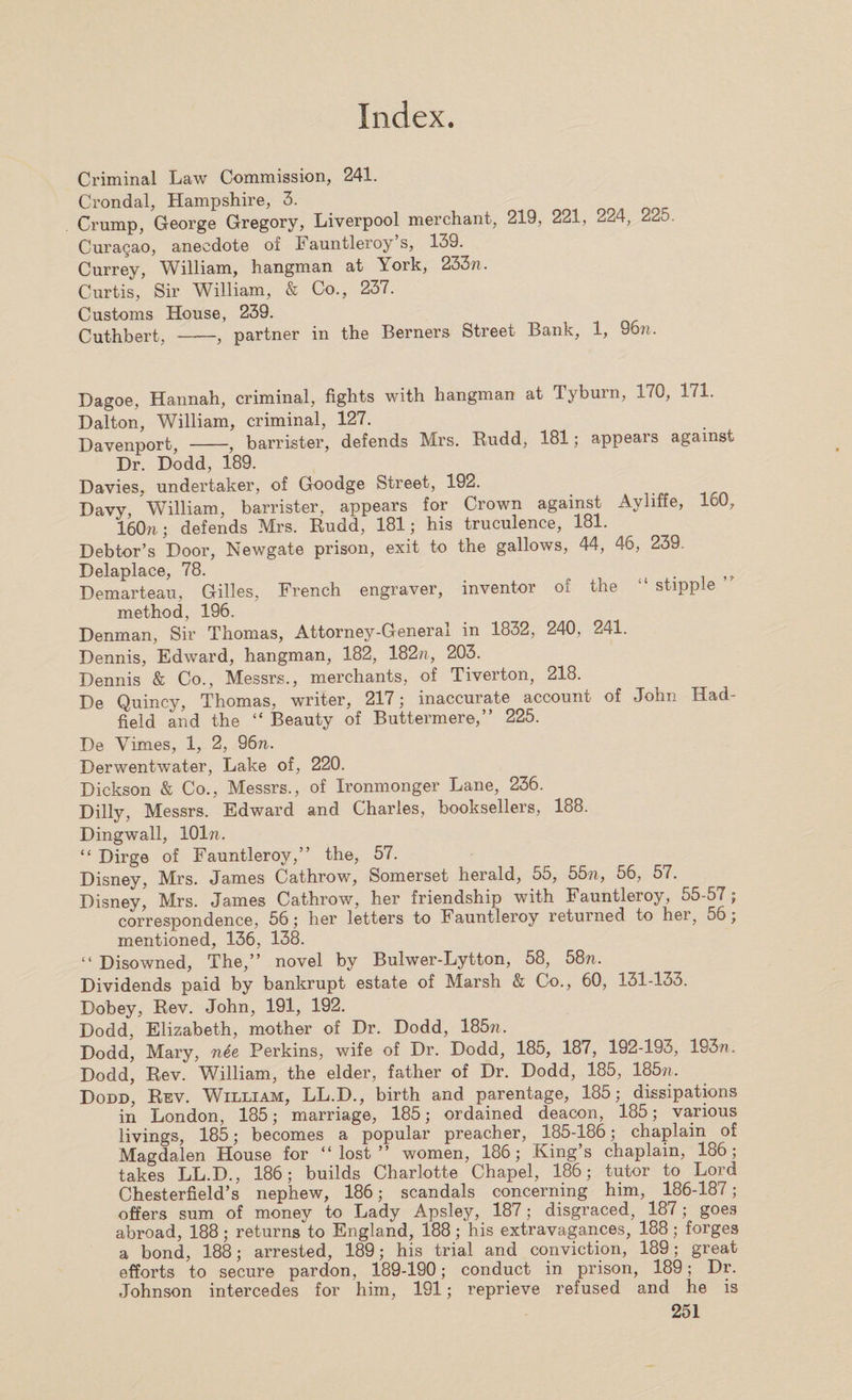 Criminal Law Commission, 241. Crondal, Hampshire, 3. Crump, George Gregory, Liverpool merchant, 219, 221, 224, 22^. Curagao, anecdote of Fauntleroy’s, 139. Currey, William, hangman at Tork, 233m Curtis, Sir William, &amp; Co., 237. Customs House, 239. Cuthbert, -, partner in the Berners Street Bank, 1, 96n. Dagoe, Hannah, criminal, fights with hangman at Tyburn, 170, 171. Dalton, William, criminal, 127. Davenport, -, barrister, defends Mrs. Budd, 181; appears against Dr. Dodd, 189. Davies, undertaker, of Goodge Street, 192. Davy, William, barrister, appears for Crown against Ayliffe, 160, 160n; defends Mrs. Rudd, 181; his truculence, 181. Debtor’s Door, Newgate prison, exit to the gallows, 44, 46, 239. Delaplace, 78. . , Demarteau, Gilles, French engraver, inventor of the ‘ stipple method, 196. Denman, Sir Thomas, Attorney-General in 1832, 240, 241. Dennis, Edward, hangman, 182, 182n, 203. Dennis &amp; Co., Messrs., merchants, of Tiverton, 218. De Quincy, Thomas, writer, 217; inaccurate account of John Had- field and the “ Beauty of Buttermere,” 225. De Vimes, 1, 2, 96 m Derwentwater, Lake of, 220. Dickson &amp; Co., Messrs., of Ironmonger Lane, 236. Dilly, Messrs. Edward and Charles, booksellers, 188. Dingwall, 101m “ Dirge of Fauntleroy,” the, 57. Disney, Mrs. James Cathrow, Somerset herald, 55, 55n, 56, 57. Disney, Mrs. James Cathrow, her friendship with Fauntleroy, 55-57; correspondence, 56; her letters to Fauntleroy returned to her, 56; mentioned, 136, 138. “ Disowned, The,” novel by Bulwer-Lytton, 58, 58m Dividends paid by bankrupt estate of Marsh &amp; Co., 60, 131-133. Dobey, Rev. John, 191, 192. Dodd, Elizabeth, mother of Dr. Dodd, 185m Dodd, Mary, nee Perkins, wife of Dr. Dodd, 185, 187, 192-193, 193m Dodd, Rev. William, the elder, father of Dr. Dodd, 185, 185m Dodd, Rev. William, LL.D., birth and parentage, 185; dissipations in London, 185; marriage, 185; ordained deacon, 185; various livings, 185; becomes a popular preacher, 185-186; chaplain of Magdalen House for “lost” women, 186; King’s chaplain, 186; takes LL.D., 186; builds Charlotte Chapel, 186; tutor to Lord Chesterfield’s nephew, 186; scandals concerning him, 186-187; offers sum of money to Lady Apsley, 187; disgraced, 187; goes abroad, 188; returns to England, 188; his extravagances, 188; forges a bond, 188; arrested, 189; his trial and conviction, 189; great efforts to secure pardon, 189-190; conduct in prison, 189; Dr. Johnson intercedes for him, 191; reprieve refused and he is