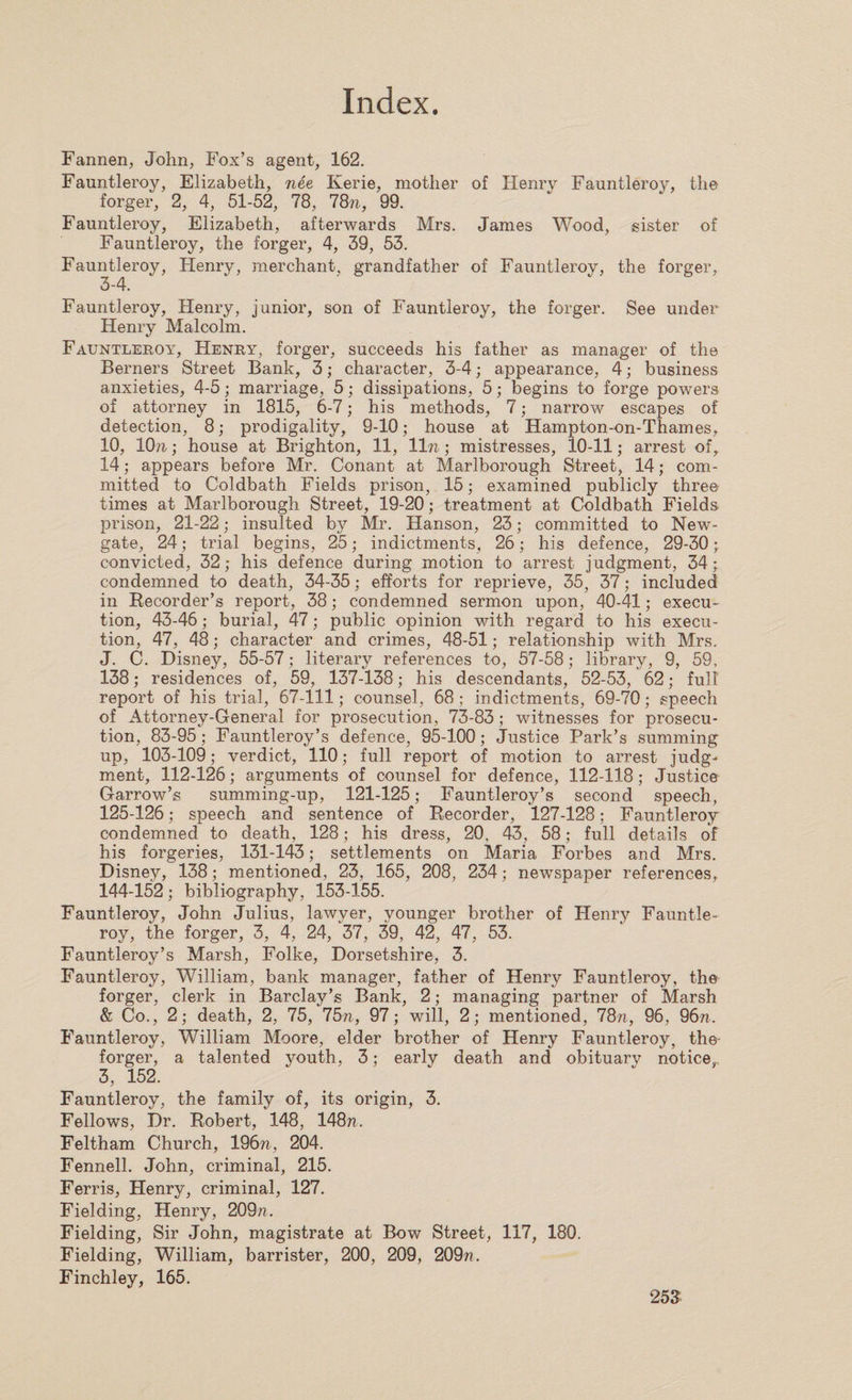Fannen, John, Fox’s agent, 162. Fauntleroy, Elizabeth, nee Kerie, mother of Henry Fauntleroy, the forger, 2, 4, 51-52, 78, 78n, 99. Fauntleroy, Elizabeth, afterwards Mrs. James Wood, sister of Fauntleroy, the forger, 4, 39, 53. Fauntleroy, Henry, merchant, grandfather of Fauntleroy, the forger, 3-4. Fauntleroy, Henry, junior, son of Fauntleroy, the forger. See under Henry Malcolm. Fauntleroy, Henry, forger, succeeds his father as manager of the Berners Street Bank, 3; character, 3-4; appearance, 4; business anxieties, 4-5; marriage, 5; dissipations, 5; begins to forge powers of attorney in 1815, 6-7; his methods, 7; narrow escapes of detection, 8; prodigality, 9-10; house at Hampton-on-Thames, 10, 10;i; house at Brighton, 11, 11 n; mistresses, 10-11; arrest of, 14; appears before Mr. Conant at Marlborough Street, 14; com¬ mitted to Coldbath Fields prison, 15; examined publicly three times at Marlborough Street, 19-20; treatment at Coldbath Fields prison, 21-22; insulted by Mr. Hanson, 23; committed to New¬ gate, 24; trial begins, 25; indictments, 26; his defence, 29-30 ; convicted, 32; his defence during motion to arrest judgment, 34; condemned to death, 34-35; efforts for reprieve, 35, 37; included in Recorder’s report, 38; condemned sermon upon, 40-41; execu¬ tion, 43-46; burial, 47; public opinion with regard to his execu¬ tion, 47, 48; character and crimes, 48-51; relationship with Mrs. J. C. Disney, 55-57; literary references to, 57-58; library, 9, 59, 138; residences of, 59, 137-138; his descendants, 52-53, 62; full report of his trial, 67-111; counsel, 68; indictments, 69-70; speech of Attorney-General for prosecution, 73-83; witnesses for prosecu¬ tion, 83-95; Fauntleroy’s defence, 95-100; Justice Park’s summing up, 103-109; verdict, 110; full report of motion to arrest judg¬ ment, 112-126; arguments of counsel for defence, 112-118; Justice Garrow’s summing-up, 121-125; Fauntleroy’s second speech, 125-126; speech and sentence of Recorder, 127-128; Fauntleroy condemned to death, 128; his dress, 20, 43, 58; full details of his forgeries, 131-143; settlements on Maria Forbes and Mrs. Disney, 138; mentioned, 23, 165, 208, 234; newspaper references, 144-152; bibliography, 153-155. Fauntleroy, John Julius, lawyer, younger brother of Henry Fauntle¬ roy, the forger, 3, 4, 24, 37, 39, 42, 47, 53. Fauntleroy’s Marsh, Folke, Dorsetshire, 3. Fauntleroy, William, bank manager, father of Henry Fauntleroy, the forger, clerk in Barclay’s Bank, 2; managing partner of Marsh &amp; Co., 2; death, 2, 75, 75n, 97; will, 2; mentioned, 78n, 96, 96n. Fauntleroy, William Moore, elder brother of Henry Fauntleroy, the- forger, a talented youth, 3; early death and obituary notice,, 3, 152. Fauntleroy, the family of, its origin, 3. Fellows, Dr. Robert, 148, 148??. Feltham Church, 196?i, 204. Fennell. John, criminal, 215. Ferris, Henry, criminal, 127. Fielding, Henry, 209;?. Fielding, Sir John, magistrate at Bow Street, 117, 180. Fielding, William, barrister, 200, 209, 209??. Finchley, 165.