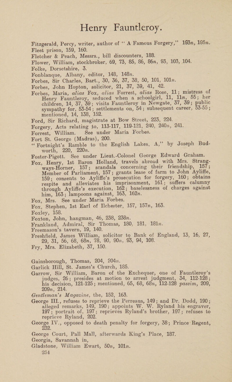 Fitzgerald, Percy, writer, author of “ A Famous Forgery,” 193n, 195n. Fleet prison, 159, 160. Fletcher &amp; Peach, Messrs., bill discounters, 188. Flower, William, stockbroker, 69, 73, 85, 86, 86n, 93, 103, 104. Folke, Dorsetshire, 3. Fonblanque, Albany, editor, 148, 148/7. Forbes, Sir Charles, Bart., 30, 36, 37, 38, 50, 101, lOln. Forbes, John Hopton, solicitor, 21, 37, 39, 41, 42. Forbes, Maria, alias Fox, alias Forrest, alias Rose, 11; mistress of Henry Fauntleroy, seduced when a schoolgirl, 11, 11 n, 55; her children, 14, 37, 39; visits Fauntleroy in Newgate, 37, 39; public sympathy for, 53-54; settlements on, 54; subsequent career, 53-55 ; mentioned, 14, 138, 152. Ford, Sir Richard, magistrate at Bow Street, 223, 224. Forgery, Acts relating to, 113-117, 119-121, 240, 240/7, 241. Forrest, William. See under Maria Forbes. Fort St. George (Madras), 200. “ Fortnight’s Ramble to the English Lakes, A,” by Joseph Bud- worth, 220, 220n. Foster-Pigott. See under Lieut.-Colonel George Edward Graham. Fox, Henry, 1st Baron Holland, travels abroad with Mrs.. Strang- ways-Horner, 157; scandals concerning their friendship, 157; Member of Parliament, 157; grants lease of farm to John Ayliffe, 159; consents to Ayliffe’s prosecution for forgery, 160; obtains respite and alleviates his imprisonment, 161; suffers calumny through Ayliffe’s execution, 162; baselessness of charges against him, 163; lampoons against, 163, 16271. Fox, Mrs. See under Maria Forbes. Fox, Stephen, 1st Earl of Ilchester, 157, 157n, 163. Foxley, 158. Foxton, John, hangman, 46, 238, 23871. Frankland, Admiral, Sir Thomas, 180, 181, 181ti. Freemason’s tavern, 19, 140. Freshfield, James William, solicitor to Bank of England, 13, 16, 27, 29, 31, 56, 68, 6871, 78, 90, 90a, 93, 94, 108. Fry, Mrs. Elizabeth, 37, 150. Gainsborough, Thomas, 204, 204/*. Garlick Hill, St. James’s Church, 185. Garrow, Sir William, Baron of the Exchequer, one of Fauntleroy’s judges, 26; presides at motion to arrest judgment, 34, 112-128; his decision, 121-125; mentioned, 65, 68, 6877, 112-128 'passim, 209, 209/7, 214. Gentleman's Magazine, the, 152, 163. George III., refuses to reprieve the Perreaus, 149; and Dr. Dodd, 190; alleged remarks, 149, 190; appoints W. W. Ryland his engraver, 197; portrait of, 197; reprieves Ryland’s brother, 197; refuses to reprieve Ryland, 202. George IV., opposed to death penalty for forgery, 38; Prince Regent, 232. George Court, Pall Mall, afterwards King’s Place, 187. Georgia, Savannah in, Gladstone, William Ewart, 50n, 101/7.