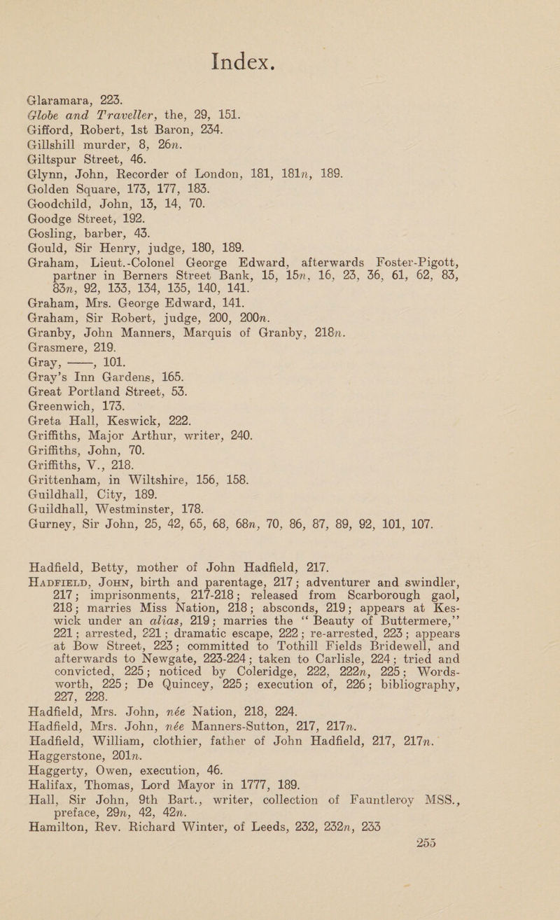 Glaramara, 223. Globe and Traveller, the, 29, 151. Gifford, Robert, 1st Baron, 234. Giilshill murder, 8, 26n. Giltspur Street, 46. Glynn, John, Recorder of London, 181, 181n, 189. Golden Square, 173, 177, 183. Goodchild, John, 13, 14, 70. Goodge Street, 192. Gosling, barber, 43. Gould, Sir Henry, judge, 180, 189. Graham, Lieut.-Colonel George Edward, afterwards Foster-Pigott, partner in Berners Street Bank, 15, 15??, 16, 23, 36, 61, 62, 83, 83n, 92, 133, 134, 135, 140, 141. Graham, Mrs. George Edward, 141. Graham, Sir Robert, judge, 200, 200ft. Granby, John Manners, Marquis of Granby, 218ft. Grasmere, 219. Gray, -, 101. Gray’s Inn Gardens, 165. Great Portland Street, 53. Greenwich, 173. Greta Hall, Keswick, 222. Griffiths, Major Arthur, writer, 240. Griffiths, John, 70. Griffiths, V., 218. Grittenham, in Wiltshire, 156, 158. Guildhall, City, 189. Guildhall, Westminster, 178. Gurney, Sir John, 25, 42, 65, 68, 68ft, 70, 86, 87, 89, 92, 101, 107. Hadfield, Betty, mother of John Hadfield, 217. Hadfield, John, birth and parentage, 217; adventurer and swindler, 217; imprisonments, 217-218; released from Scarborough gaol, 218; marries Miss Nation, 218; absconds, 219; appears at Kes¬ wick under an alias, 219; marries the “Beauty of Buttermere,” 221; arrested, 221; dramatic escape, 222; re-arrested, 223; appears at Bow Street, 223; committed to Tothill Fields Bridewell, and afterwards to Newgate, 223-224; taken to Carlisle, 224; tried and convicted, 225; noticed by Coleridge, 222, 222ft, 225; Words¬ worth, 225; De Quincey, 225; execution of, 226; bibliography, 227, 228. Hadfield, Mrs. John, nee Nation, 218, 224. Hadfield, Mrs. John, nee Manners-Sutton, 217, 217ft. Hadfield, William, clothier, father of John Hadfield, 217, 217ft. Haggerstone, 201ft. Haggerty, Owen, execution, 46. Halifax, Thomas, Lord Mayor in 1777, 189. Hall, Sir John, 9th Bart., writer, collection of Fauntleroy MSS., preface, 29ft, 42, 42ft. Hamilton, Rev. Richard Winter, of Leeds, 232, 232ft, 233