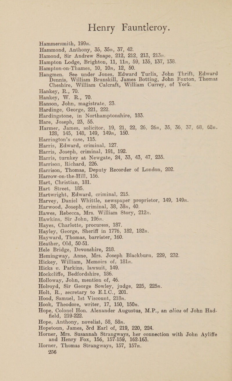 Hammersmith, 199??. Hammond, Anthony, 35, 35n, 37, 42. Hamond, Sir Andrew Snape, 212, 212, 213, 213??. Hampton Lodge, Brighton, 11, 11 n, 59, 135, 137, 138. Hampton-on-Thames, 10, 10??, 12, 50. Hangmen. See under Jones, Edward Turlis, John Thrift, Edward Dennis, William Brunskill, James Botting, John Foxton, Thomas Cheshire, William Calcraft, William Currey, of York. Hankey, R., 70. Hankey, W. R., 70. Hanson, John, magistrate, 23. Hardinge, George, 221, 222. Hardingstone, in Northamptonshire, 183. Hare, Joseph, 23, 55. Harmer, James, solicitor, 19, 21, 22, 26, 26??, 35, 36, 37, 68, 68n, 128,' 145, 148, 149, 149??, 150. Harrington’s case, 115. Harris, Edward, criminal, 127. Harris, Joseph, criminal, 191, 192. Harris, turnkey at Newgate, 24, 33, 43, 47, 235. Harrison, Richard, 226. Harrison, Thomas, Deputy Recorder of London, 202. Harrow-on-the-Hill, 156. Hart, Christian, 181. Hart Street, 185. Hartwright, Edward, criminal, 215. Harvey, Daniel Whittle, newspaper proprietor, 149, 149??. Harwood, Joseph, criminal, 38, 38n, 40. Hawes, Rebecca, Mrs. William Story, 212??. Hawkins, Sir John, 196??. Hayes, Charlotte, procuress, 187. Hayley, George, Sheriff in 1776, 182, 182??. Hayward, Thomas, barrister, 160. Heather, Old, 50-51. Hele Bridge, Devonshire, 218. Hemingway, Anne, Mrs. Joseph Blackburn, 229, 232. Hickey, William, Memoirs of, 181??. Hicks v. Parkins, lawsuit, 149. Hockcliffe, Bedfordshire, 186. Holloway, John, mention of, 46. Holroyd, Sir George Sowley, judge, 225, 225??. Holt, R., secretary to E.I.C., 201. Hood, Samuel, 1st Viscount, 218??. Hook, Theodore, writer, 17, 150, 150??. Hope, Colonel Hon. Alexander Augustus, M.P., an alias of John Had- field, 219-222. Hope, Anthony, novelist, 58, 58??. Hopetoun, James, 3rd Earl of, 219, 220, 224. Horner, Mrs. Susannah Strangways, her connection with John Ayliffe and Henry Fox, 156, 157-159, 162-163. Horner, Thomas Strangways, 157, 157??.