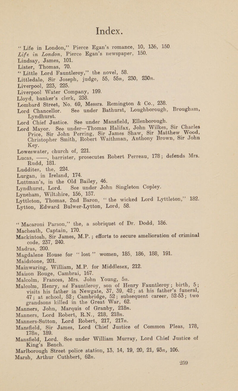 “ Life in London,” Pierce Egan’s romance, 10, 136, 150 Life in London, Pierce Egan’s newspaper, 150. Lindsay, James, 101. Lister, Thomas, 70. “ Little Lord Fauntleroy,” the novel, 58. Littledale, Sir Joseph, judge, 55, 55n, 230, 230n. Liverpool, 223, 225. Liverpool Water Company, 199. Lloyd, banker’s clerk, 238. Lombard Street, No. 69, Messrs. Remington &amp; Co., 238. Lord Chancellor. See under Bathurst, Loughborough, Brougham, Lyndhurst. Lord Chief Justice. See under Mansfield, Ellenborough. Lord Mayor. See under—Thomas Halifax, John Wilkes, Sir Charles Price, Sir John Perring, Sir James Shaw, Sir Matthew Wood, Christopher Smith, Robert Waithman, Anthony Brown, Sir John Key. Loweswater, church of, 221. Lucas, -,f barrister, prosecutes Robert Perreau, 178; defends Mrs. Rudd, 181. Luddites, the, 224. Lurgan, in Ireland, 174. Luttman’s, in the Old Bailey, 46. Lyndhurst, Lord. See under John Singleton Copley. Lyneham, Wiltshire, 156, 157. Lyttleton, Thomas, 2nd Baron, “ the wicked Lord Lyttleton,” 182. Lytton, Edward Bulwer-Lytton, Lord, 58. “ Macaroni Parson,” the, a sobriquet of Dr. Dodd, 186. Macheath, Captain, 170. Mackintosh, Sir James, M.P. ; efforts to secure amelioration of criminal code, 237, 240. Madras, 200. Magdalene House for “ lost ” women, 185, 186, 188, 191. Maidstone, 201. Mainwaring, William, M.P. for Middlesex, 212. Maison Rouge, Cambrai, 167. Malcolm, Frances, Mrs. John Young, bn. Malcolm, Henry, ne Fauntleroy, son of Henry Fauntleroy; birth, 5; visits his father in Newgate, 37, 39, 42; at his father’s funeral, 47; at school, 52; Cambridge, 52; subsequent career, 52-53; two grandsons killed in the Great War, 62. Manners, John, Marquis of Granby, 218n. Manners, Lord Robert, R.N., 218, 218n. Manners-Sutton, Lord Robert, 217, 211n. Mansfield, Sir James, Lord Chief Justice of Common Pleas, 178, 178n, 189. Mansfield, Lord. See under William Murray, Lord Chief Justice of King’s Bench. Marlborough Street police station, 13, 14, 19, 20, 21, 93/i, 106. Marsh, Arthur Cuthbert, 62ti.