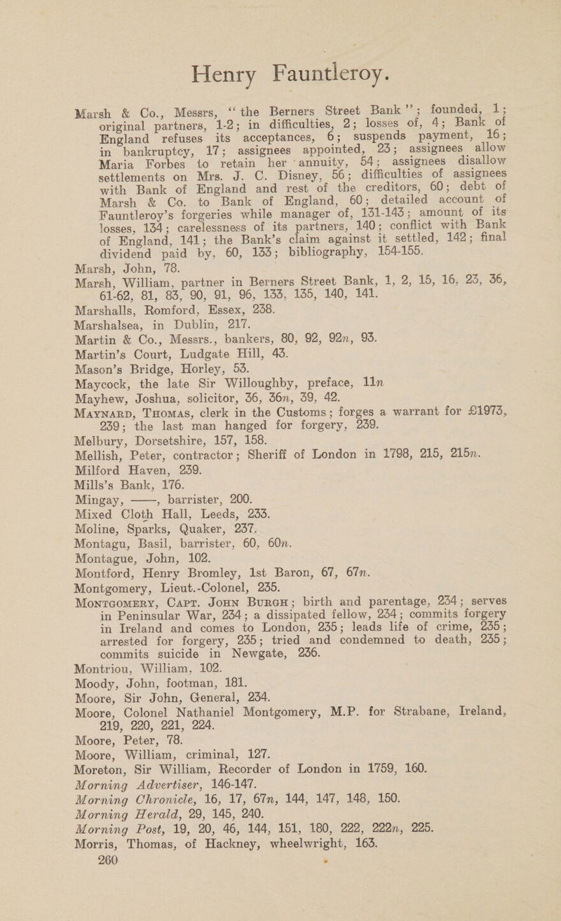 Marsh &amp; Co., Messrs, “the Berners Street Bank”; founded, 1; original partners, 1-2; in difficulties, 2; losses oi, 4; Bank of England refuses its acceptances, 6; suspends payment, lw; in bankruptcy, 17; assignees appointed, 23; assignees allow Maria Forbes to retain her annuity, 54; assignees disallow settlements on Mrs. J. C. Disney, 56; difficulties of assignees with Bank of England and rest of the creditors, 60; debt of Marsh &amp; Co. to Bank of England, 60; detailed account of Fauntleroy’s forgeries while manager of, 131-143; amount of its losses, 134; carelessness of its partners, 140; conflict with Bank of England, 141; the Bank’s claim against it settled, 142; final dividend paid by, 60, 133; bibliography, 154-155. Marsh, John, 78. Marsh, William, partner in Berners Street Bank, 1, 2, 15, 16, 23, 36, 61-62, 81, 83, 90, 91, 96, 133, 135, 140, 141. Marshalls, Romford, Essex, 238. Marshalsea, in Dublin, 217. Martin &amp; Co., Messrs., bankers, 80, 92, 92n, 93. Martin’s Court, Ludgate Hill, 43. Mason’s Bridge, Horley, 53. Maycock, the late Sir Willoughby, preface, lln Mayhew, Joshua, solicitor, 36, 36?i, 39, 42. Maynard, Thomas, clerk in the Customs; forges a warrant for £1973, 239; the last man hanged for forgery, 239. Melbury, Dorsetshire, 157, 158. Mellish, Peter, contractor; Sheriff of London in 1798, 215, 215?n Milford Haven, 239. Mills’s Bank, 176. Mingay, -, barrister, 200. Mixed Cloth Hall, Leeds, 233. Moline, Sparks, Quaker, 237. Montagu, Basil, barrister, 60, 60/i. Montague, John, 102. Montford, Henry Bromley, 1st Baron, 67, 67n. Montgomery, Lieut.-Colonel, 235. Montgomery, Capt. John Burgh ; birth and parentage, 234; serves in Peninsular War, 234; a dissipated fellow, 234 ; commits forgery in Ireland and comes to London, 235; leads life of crime, 235; arrested for forgery, 235; tried and condemned to death, 235; commits suicide in Newgate, 236. Montriou, William, 102. Moody, John, footman, 181. Moore, Sir John, General, 234. Moore, Colonel Nathaniel Montgomery, M.P. for Strabane, Ireland, 219, 220, 221, 224. Moore, Peter, 78. Moore, William, criminal, 127. Moreton, Sir William, Recorder of London in 1759, 160. Morning Advertiser, 146-147. Morning Chronicle, 16, 17, 67n, 144, 147, 148, 150. Morning Herald, 29, 145, 240. Morning Post, 19, 20, 46, 144, 151, 180, 222, 222n, 225. Morris, Thomas, of Hackney, wheelwright, 163.