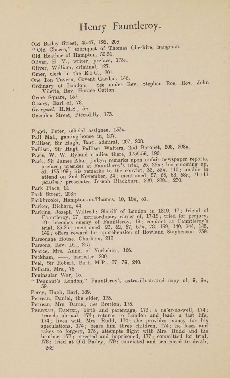 Old Bailey Street, 45-47, 196, 203. “ Old Cheese,” sobriquet of Thomas Cheshire, hangman. Old Heather of Hampton, 50-51. Oliver, H. V., writer, preface, 1737?. Oliver, William, criminal, 127. Omer, clerk in the E.I.C., 201. One Ton Tavern, Covent Garden, 146. Ordinary of London. See under Rev. Stephen Roe, Rev. Joh Vilette, Rev. Horace Cotton. Orme Square, 137. Ossory, Earl of, 78. Overyssel, H.M.S., 5n. Oxenden Street, Piccadilly, 173. Paget, Peter, official assignee, 133n. Pall Mall, gaming-house in, 207. Palliser, Sir Hugh, Bart, admiral, 207, 208. Palliser, Sir Hugh Palliser Walters, 2nd Baronet, 208, 208n. Paris, W. W. Ryland studies there, 1755-59, 196. Park, Sir James Alan, judge; remarks upon unfair newspaper reports, preface; presides at Fauntleroy’s trial, 26, 26n ; his summing up, 31, 153-109; his remarks to the convict, 32, 32n, 110; unable to attend on 2nd November, 34; mentioned, 57, 65, 68, 68?i, 71-111 passim; prosecutes Joseph Blackburn, 229, 229?i, 230. Park Place, 21. Park Street, 208w. Parkbrooke, Hampton-on-Thames, 10, 10n, 51. Parker, Richard, 44. Parkins, Joseph Wilfred; Sheriff of London in 1819, 17; friend of Fauntleroy, 17; extraordinary career of, 17-18; tried for perjury, 19; becomes enemy of Fauntleroy, 19; conduct at Fauntleroy s trial, 25-26; mentioned, 23, 62, 67, 67?t, 78, 139, 140, 144, 145, 149; offers reward for apprehension of Rowland Stephenson, 239. Parsonage House, Chatham, 212. Parsons, Rev. Dr., 215. Pearce, Mrs. Anne, of Yorkshire, 166. Peckham,-, barrister, 200. Peel, Sir Robert, Bart, M.P., 37, 39, 240. Pelham, Mrs., 78. Peninsular War, 15. “ Pennant’s London,” Fauntleroy’s extra-illustrated copy of, 9, 9n, 59. Percy, Hugh, Earl, 189. Perreau, Daniel, the elder, 173. Perreau, Mrs. Daniel, nee Bretton, 173. Perreau, Daniel ; birth and parentage, 173; a ne’er-do-well, 174; travels abroad, 174; returns to London and leads a fast life, 174; lives with Mrs. Rudd, 174; she provides money for his speculations, 174; bears him three children, 174; he loses and takes to forgery, 175; attempts flight with Mrs. Rudd and his brother, 177; arrested and imprisoned, 177; committed for trial, 178; tried at Old Bailey, 179; convicted and sentenced to death,
