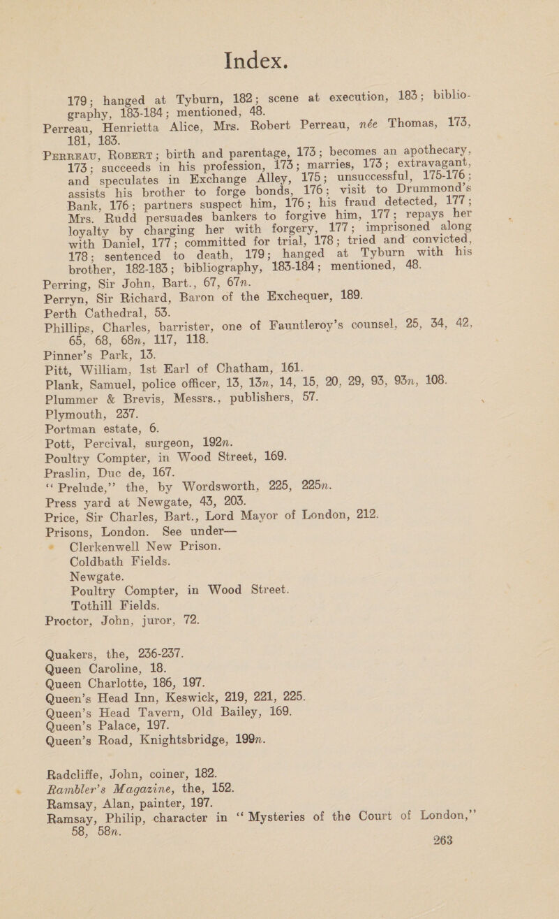 179- hanged at Tyburn, 182; scene at execution, 183; biblio¬ graphy, 183-184; mentioned, 48. Perreau, Henrietta Alice, Mrs. Robert Perreau, nee Thomas, 173, 181, 183. Perreau, Robert; birth and parentage, 173; becomes an apothecary, 173; succeeds in his profession, 173; marries, 173; extravagant, and speculates in Exchange Alley, 175; unsuccessful, 175-175; assists his brother to forge bonds, 176; visit to Drummond s Bank, 176; partners suspect him, 176; his fraud detected, i / ( ; Mrs Rudd persuades bankers to forgive him, 177; repays her loyalty by charging her with forgery, 177; imprisoned along with Daniel, 177; committed for trial, 178; tried and convicted, 178; sentenced to death, 179; hanged at Tyburn with his brother, 182-183; bibliography, 183-184; mentioned, 48. Perring, Sir John, Bart., 67, 67n. Perryn, Sir Richard, Baron of the Exchequer, 189. Perth Cathedral, 53. Phillips, Charles, barrister, one of Fauntleroy’s counsel, 25, 34, 42, 65, 68, 68n, 117, 118. Pinner’s Park, 13. Pitt, William, 1st Earl of Chatham, 161. Plank, Samuel, police officer, 13, 13n, 14, 15, 20, 29, 93, 93n, 108. Plummer &amp; Brevis, Messrs., publishers, 57. Plymouth, 237. Portman estate, 6. Pott, Percival, surgeon, 192??. Poultry Compter, in Wood Street, 169. Praslin, Due de, 167. “ Prelude,” the, by Wordsworth, 225, 225n. Press yard at Newgate, 43, 203. Price, Sir Charles, Bart., Lord Mayor of London, 212. Prisons, London. See under— Clerkenwell New Prison. Coldbath Fields. Newgate. Poultry Compter, in Wood Street. Tothill Fields. Proctor, John, juror, 72. Quakers, the, 236-237. Queen Caroline, 18. Queen Charlotte, 186, 197. Queen’s Head Inn, Keswick, 219, 221, 225. Queen’s Head Tavern, Old Bailey, 169. Queen’s Palace, 197. Queen’s Road, Knightsbridge, 199??. Radcliffe, John, coiner, 182. Rambler's Magazine, the, 152. Ramsay, Alan, painter, 197. Ramsay, Philip, character in “ Mysteries of the Court of London,” 58, 58?i.