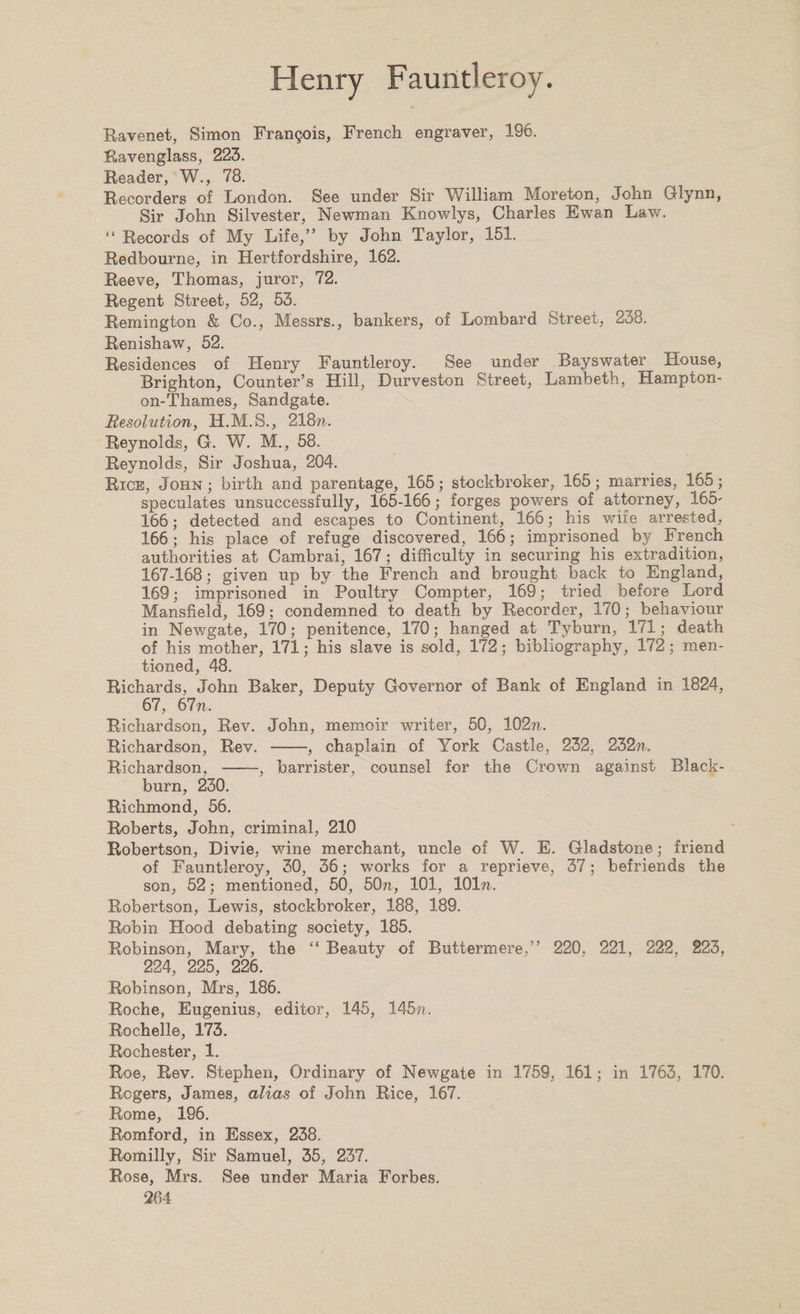 Ravenet, Simon Frangois, French engraver, 196. Ravenglass, 223. Reader, W., 78. Recorders of London. See under Sir William Moreton, John Glynn, Sir John Silvester, Newman Knowlys, Charles Ewan Law. “ Records of My Life,” by John Taylor, 151. Redbourne, in Hertfordshire, 162. Reeve, Thomas, juror, 72. Regent Street, 52, 53. Remington & Co., Messrs., bankers, of Lombard Street, 238. Renishaw, 52. Residences of Henry Fauntleroy. See under Bayswater House, Brighton, Counter’s Hill, Durveston Street, Lambeth, Hampton- on-Thames, Sandgate. Resolution, H.M.S., 218??.. Reynolds, G. W. M., 58. Reynolds, Sir Joshua, 204. Rice, John ; birth and parentage, 165; stockbroker, 165; marries, 165; speculates unsuccessfully, 165-166; forges powers of attorney, 165' 166; detected and escapes to Continent, 166; his wife arrested, 166; his place of refuge discovered, 166; imprisoned by French authorities at Cambrai, 167; difficulty in securing his extradition, 167-168; given up by the French and brought back to England, 169; imprisoned in Poultry Compter, 169; tried before Lord Mansfield, 169; condemned to death by Recorder, 170; behaviour in Newgate, 170; penitence, 170; hanged at Tyburn, 171; death of his mother, 171; his slave is sold, 172; bibliography, 172; men¬ tioned, 48. Richards, John Baker, Deputy Governor of Bank of England in 1824, 67, 67n, Richardson, Rev. John, memoir writer, 50, 102??. Richardson, Rev. -, chaplain of York Castle, 232, 232??.. Richardson, -, barrister, counsel for the Crown against Black¬ burn, 230. Richmond, 56. Roberts, John, criminal, 210 Robertson, Divie, wine merchant, uncle of W. E. Gladstone; friend of Fauntleroy, 30, 36; works for a reprieve, 37; befriends the son, 52; mentioned, 50, 50??,, 101, 101??.. Robertson, Lewis, stockbroker, 188, 189. Robin Hood debating society, 185. Robinson, Mary, the “ Beauty of Buttermere,” 220. 221, 222, 223, 224, 225, 226. Robinson, Mrs, 186. Roche, Eugenius, editor, 145, 145??. Rochelle, 173. Rochester, 1. Roe, Rev. Stephen, Ordinary of Newgate in 1759, 161; in 1763, 170. Rogers, James, alias of John Rice, 167. Rome, 196. Romford, in Essex, 238. Romilly, Sir Samuel, 35, 237. Rose, Mrs. See under Maria Forbes.
