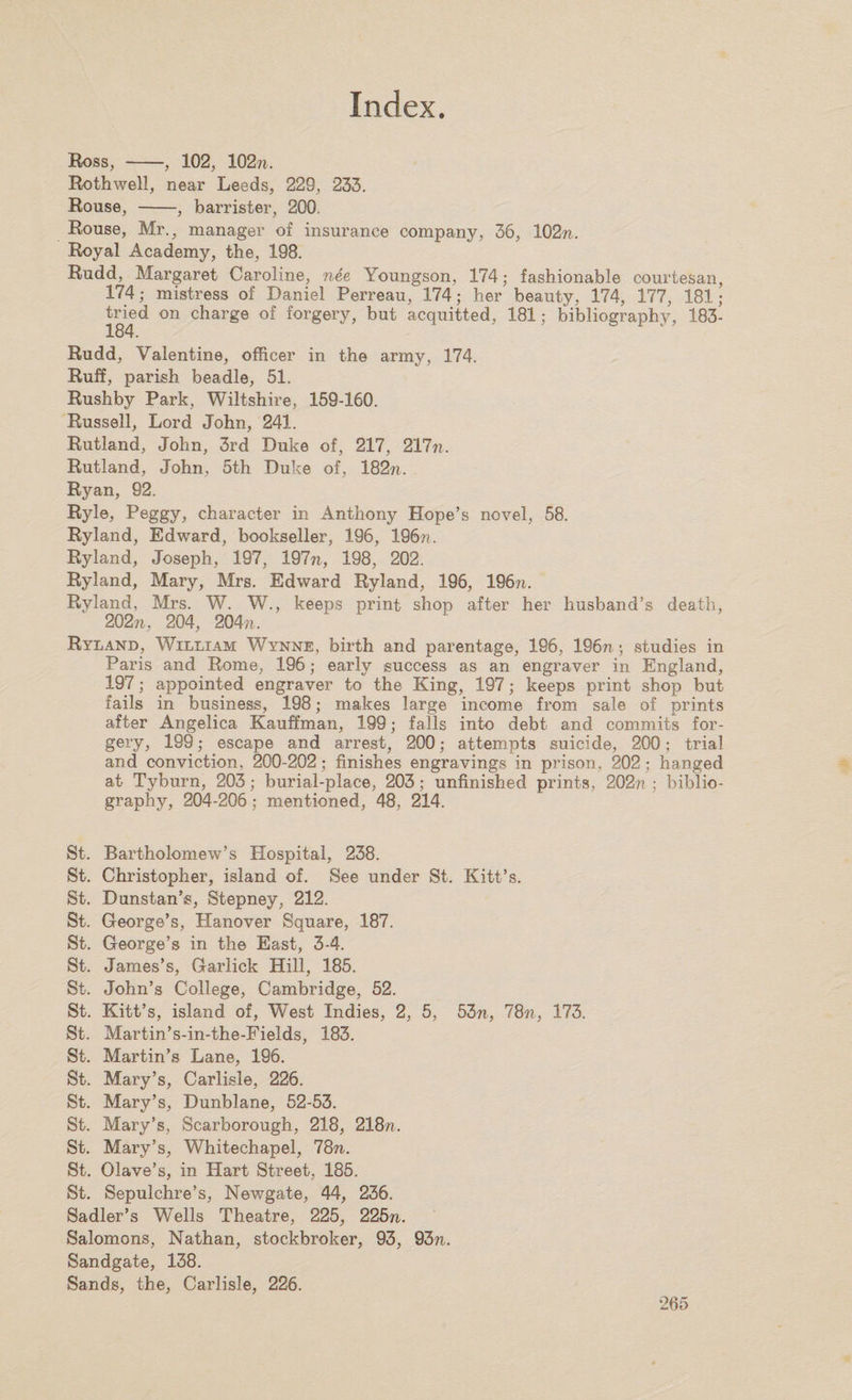 Ross, -, 102, 102™,. Rothwell, near Leeds, 229, 233. Rouse, -, barrister, 200. Rouse, Mr., manager of insurance company, 36, 102™. Royal Academy, the, 198. Rudd, Margaret Caroline, nee Youngson, 174; fashionable courtesan, 174; mistress of Daniel Perreau, 174; her beauty, 174, 177, 181; tried on charge of forgery, but acquitted, 181; bibliography, 183- 184. Rudd, Valentine, officer in the army, 174. Ruff, parish beadle, 51. Rushby Park, Wiltshire, 159-160. Russell, Lord John, 241. Rutland, John, 3rd Duke of, 217, 217™. Rutland, John, 5th Duke of, 182™. Ryan, 92. Ryle, Peggy, character in Anthony Hope’s novel, 58. Ryland, Edward, bookseller, 196, 196??. Ryland, Joseph, 197, 197™, 198, 202. Ryland, Mary, Mrs. Edward Ryland, 196, 196™. Ryland, Mrs. W. W., keeps print shop after her husband’s death, 202™, 204, 204;?. Ryland, William Wynne, birth and parentage, 196, 196n; studies in Paris and Rome, 196; early success as an engraver in England, 197; appointed engraver to the King, 197; keeps print shop but fails in business, 198; makes large income from sale of prints after Angelica Kauffman, 199; falls into debt and commits for¬ gery, 199; escape and arrest, 200; attempts suicide, 200; trial and conviction, 200-202; finishes engravings in prison, 202; hanged at Tyburn, 203; burial-place, 203; unfinished prints, 202?? ; biblio¬ graphy, 204-206; mentioned, 48, 214. St. Bartholomew’s Hospital, 238. St. Christopher, island of. See under St. Kitt’s. St. Dunstan’s, Stepney, 212. St. George’s, Hanover Square, 187. St. George’s in the East, 3-4. St. James’s, Garlick Hill, 185. St. John’s College, Cambridge, 52. St. Kitt’s, island of, West Indies, 2, 5, 53™, 78™, 173. St. Martin’s-in-the-Fields, 183. St. Martin’s Lane, 196. St. Mary’s, Carlisle, 226. St. Mary’s, Dunblane, 52-53. St. Mary’s, Scarborough, 218, 218™. St. Mary’s, Whitechapel, 78n. St. Olave’s, in Hart Street, 185. St. Sepulchre’s, Newgate, 44, 236. Sadler’s Wells Theatre, 225, 225™. Salomons, Nathan, stockbroker, 93, 93™. Sandgate, 138. Sands, the, Carlisle, 226.