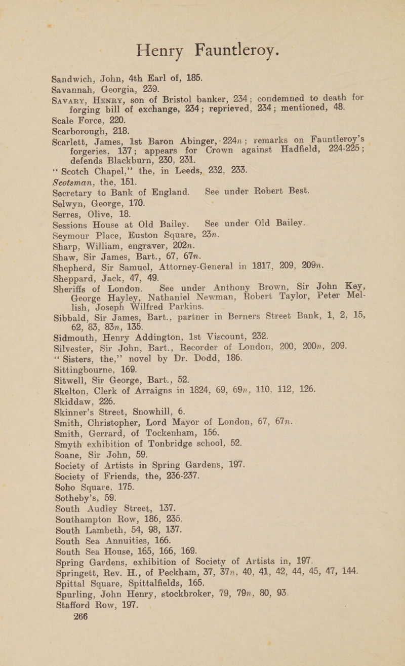 Sandwich, John, 4th Earl of, 185. Savannah, Georgia, 239. Savaby, Henby, son of Bristol banker, 234 ; condemned to death for forging bill of exchange, 234; reprieved, 234; mentioned, 48. Scale Force, 220. Scarborough, 218. Scarlett, James, 1st Baron Abinger, ■ 224™; remarks on Fauntleroy’s forgeries, 137; appears for Crown against Hadheld, 224-225; defends Blackburn, 230, 231. “ Scotch Chapel,” the, in Leeds, 232, 233. Scotsman, the, 151. Secretary to Bank of England. See under Robert Best. Selwvn, George, 170. Serres, Olive, 18. Sessions House at Old Bailey. See under Old Bailey. Seymour Place, Euston Square, 23n. Sharp, William, engraver, 202™. Shaw, Sir James, Bart., 67, 67n. Shepherd, Sir Samuel, Attorney-General in 1817, 209, 209™. Sheppard, Jack, 47, 49. Sheriffs of London. See under Anthony Brown, Sir John Key, George Hayley, Nathaniel Newman, Robert Taylor, Peter Mel- lish, Joseph Wilfred Parkins. Sibbald, Sir James, Bart., partner in Berners Street Bank, 1, 2, 15, 62, 83, 83«, 135. Sidmouth, Henry Addington, 1st Viscount, 232. Silvester, Sir John, Bart., Recorder of London, 200, 200™, 209. “ Sisters, the,” novel by Dr. Dodd, 186. Sittingbourne, 169. Sitwell, Sir George, Bart., 52. Skelton, Clerk of Arraigns in 1824, 69, 69™, 110, 112, 126. Skiddaw, 226. Skinner’s Street, Snowhill, 6. Smith, Christopher, Lord Mayor of London, 67, 67™,. Smith, Gerrard, of Tockenham, 156. Smyth exhibition of Tonbridge school, 52. Soane, Sir John, 59. Society of Artists in Spring Gardens, 197. Society of Friends, the, 236-237. Soho Square, 175. Sotheby’s, 59. South Audley Street, 137. Southampton Row, 186, 235. South Lambeth, 54, 98, 137. South Sea Annuities, 166. South Sea House, 165, 166, 169. Spring Gardens, exhibition of Society of Artists in, 197 Springett, Rev. H., of Peckham, 37, 37™, 40, 41, 42, 44, 45, 4 (, 144. Spittal Square, Spittalfields, 165. Spurling, John Henry, stockbroker, 79, 79™, SO, 93 Stafford Row, 197.