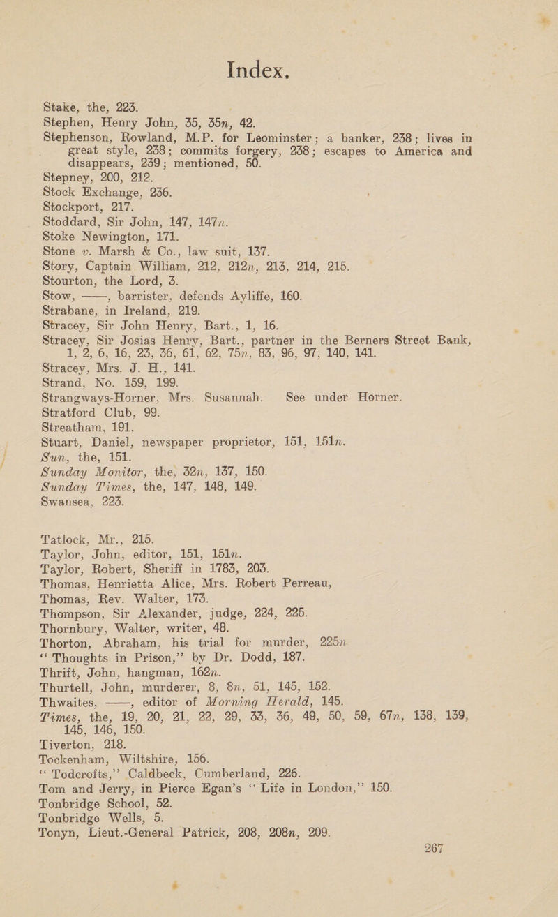 Stake, the, 223. Stephen, Henry John, 35, 35n, 42. Stephenson, Rowland, M.P. for Leominster; a banker, 238; lives in great style, 238; commits forgery, 238; escapes to America and disappears, 239; mentioned, 50. Stepney, 200, 212. Stock Exchange, 236. Stockport, 217. Stoddard, Sir John, 147, 141 n. Stoke Newington, 171. Stone v. Marsh &amp; Co., law suit, 137. Story, Captain William, 212, 212n, 213, 214, 215. Stourton, the Lord, 3. Stow, -, barrister, defends Ayliffe, 160. Strabane, in Ireland, 219. Stracey, Sir John Henry, Bart., 1, 16. Stracey, Sir Josias Henry, Bart., partner in the Berners Street Bank, 1/2, 6, 16, 23, 36, 61, 62, 75n, 83, 96, 97, 140, 141. Stracey, Mrs. J. H., 141. Strand, No. 159, 199. Strangways-Horner, Mrs. Susannah. See under Horner. Stratford Club, 99. Streatham, 191. Stuart, Daniel, newspaper proprietor, 151, 151n. Sun, the, 151. Sunday Monitor, the, 32n, 137, 150. Sunday Times, the, 147. 148, 149. Swansea, 223. Tatlock, Mr., 215. Taylor, John, editor, 151, 151n. Taylor, Robert, Sheriff in 1783, 203. Thomas, Henrietta Alice, Mrs. Robert Perreau, Thomas, Rev. Walter, 173. Thompson, Sir Alexander, judge, 224, 225. Thornbury, Walter, writer, 48. Thorton, Abraham, his trial for murder, 225n “ Thoughts in Prison,” by Dr. Dodd, 187. Thrift, John, hangman, 162n. Thurtell, John, murderer, 8, 8n, 51, 145, 152. Thwaites, -, editor of Morning TIerald, 145. Times, the, 19, 20, 21, 22, 29, 33, 36, 49, 50, 59, 61n, 138, 139, 145, 146, 150. Tiverton, 218. Tockenham, Wiltshire, 156. “ Todcrofts,” Caldbeck, Cumberland, 226. Tom and Jerry, in Pierce Egan’s “ Life in London,” 150. Tonbridge School, 52. Tonbridge Wells, 5. Tonyn, Lieut.-General Patrick, 208, 208n, 209.