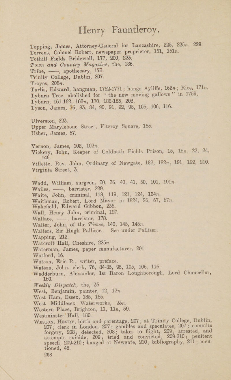 Topping, James, Attorney-General for Lancashire, 225, 225/?, 229. Torrens, Colonel Robert, newspaper proprietor, 151, 151 n. Tothill Fields Bridewell, 177, 200, 223. Town and Country Magazine, the, 186. Tribe, -, apothecary, 173. Trinity College, Dublin, 207. Troyes, 208??. Turlis, Edward, hangman, 1752-1771; hangs Ayliffe, 162??; Bice, 171 n. Tyburn Tree, abolished for “ the new moving gallows ” in 1759, Tyburn, 161-162, 162??, 170, 182-183, 203. Tyson, James, 76, 83, 84, 90, 91, 92, 95, 105, 106, 116. Ulverston, 223. Upper Marylebone Street, Fitzroy Square, 183. Usher, James, 57. Vernon, James, 102, 102n. Vickery, John, Keeper of Coldbath Fields Prison, 15, 15/?, 22, 24, 146. Villette, Eev. John, Ordinary of Newgate, 182, 182n, 191, 192, 210. Virginia Street, 3. Wadd, William, surgeon, 30, 36, 40, 41, 50, 101, 101n. Wailes, -, barrister, 229. Waite, John, criminal, 118, 119, 121, 124, 124??. Waithman, Robert, Lord Mayor in 1824, 26, 67, 67??. Wakefield, Edward Gibbon, 235. Wall, Henry John, criminal, 127. Wallace, -, barrister, 178. Walter, John, of the Times, 140, 145, 145??. Walters, Sir Hugh Palliser. See under Palliser. Wapping, 212. Watcroft Hall, Cheshire, 225??. Waterman, James, paper manufacturer, 201 Watford, 16. Watson, Eric R., writer, preface. Watson, John, clerk, 76, 84-85, 95, 105, 106, 116. Wedderburn, Alexander, 1st Baron Loughborough, Lord Chancellor, 160. Weelcly Dispatch, the, 35. West, Benjamin, painter, 12, 12??. West Ham, Essex, 185, 186. West Middlesex Waterworks, 23??. Western Place, Brighton, 11, 11??, 59. Westminster Hall, 180. Weston, Henry, birth and parentage, 207 ; at Trinity College, Dublin, 207; clerk in London, 207; gambles and speculates, 207 ; commits forgery, 208; detected, 208; takes to flight, 209; arrested, and attempts suicide, 209; tried and convicted, 209-210; penitent speech, 209-210; hanged at Newgate, 210; bibliography, 211; men¬ tioned, 48.