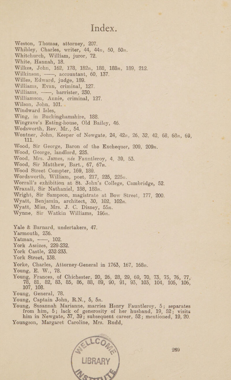 Weston, Thomas, attorney, 207. Whibley, Charles, writer, 44, 44?;, 50, 50n. Whitchurch, William, juror, 72. White, Hannah, 18. Wilkes, John, 162, 178, 182n, 188, 188n, 189, 212. Wilkinson, -, accountant, 60, 137. Willes, Edward, judge, 189. Williams, Evan, criminal, 127. Williams, -, barrister, 230. Williamson, Annie, criminal, 127. Wilson, John, 101. Windward Isles, Wing, in Buckinghamshire, 188. Wingrave’s Eating-house, Old Bailey, 46. Wodsworth, Rev. Mr., 54. Woirtner, John, Keeper of Newgate, 24, 42;;, 26, 32, 42, 68, 68n, 69, Wood, Sir George, Baron of the Exchequer, 209, 209n. Wood, George, landlord, 225. Wood, Mrs. James, nee Fauntleroy, 4, 39, 53. Wood, Sir Matthew, Bart., 67, 67n. Wood Street Compter, 169, 189. Wordsworth, William, poet, 217, 225, 22571. Worrall’s exhibition at St. John’s College, Cambridge, 52. Wraxall, Sir Nathaniel, 188, 188n. Wright, Sir Sampson, magistrate at Bow Street, 177, 200. Wyatt, Benjamin, architect, 30, 102, 102n. Wyatt, Miss, Mrs. J. C. Disney, 5bn. Wynne, Sir Watkin Williams, 19677. Yale &amp; Barnard, undertakers, 47. Yarmouth, 236. Yatman,-, 102. York Assizes, 229-232. York Castle, 232-233. York Street, 138. Yorke, Charles, Attorney-General in 1763, 167, 168ti. Young, E. W., 78. Young, Frances, of Chichester, 20, 26, 28, 29, 69, 70, 73, 75, 76, 77, 78, 81, 82, 83, 85, 86, 88, 89, 90, 91, 93, 103, 104, 105, 106, 107, 108. Young, General, 78. Young, Captain John, R.N., 5, bn. Young, Susannah Marianne, marries Henry Fauntleroy, 5; separates from him, 5; lack of generosity of her husband, 19, 52; visits him in Newgate, 37, 39; subsequent career, 52; mentioned, 19, 20. Youngson, Margaret Caroline, Mrs. Rudd,
