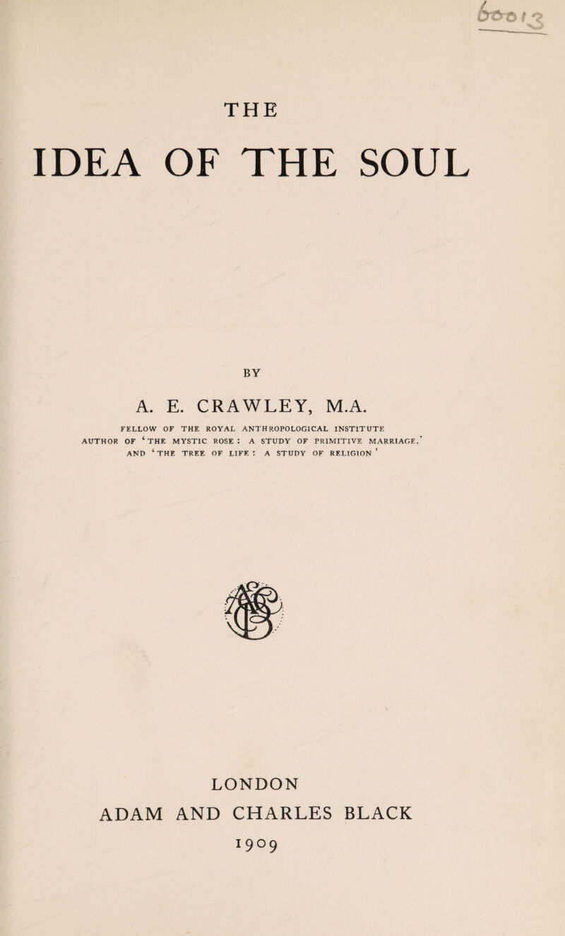 THE IDEA OF THE SOUL BY A. E. CRAWLEY, M.A. FELLOW OF THE ROYAL ANTHROPOLOGICAL INSTITUTE AUTHOR OF ‘ THE MYSTIC ROSE : A STUDY OF PRIMITIVE MARRIAGE,’ AND ‘ THE TREE OF LIFE : A STUDY OF RELIGION ’ LONDON ADAM AND CHARLES BLACK 19°9