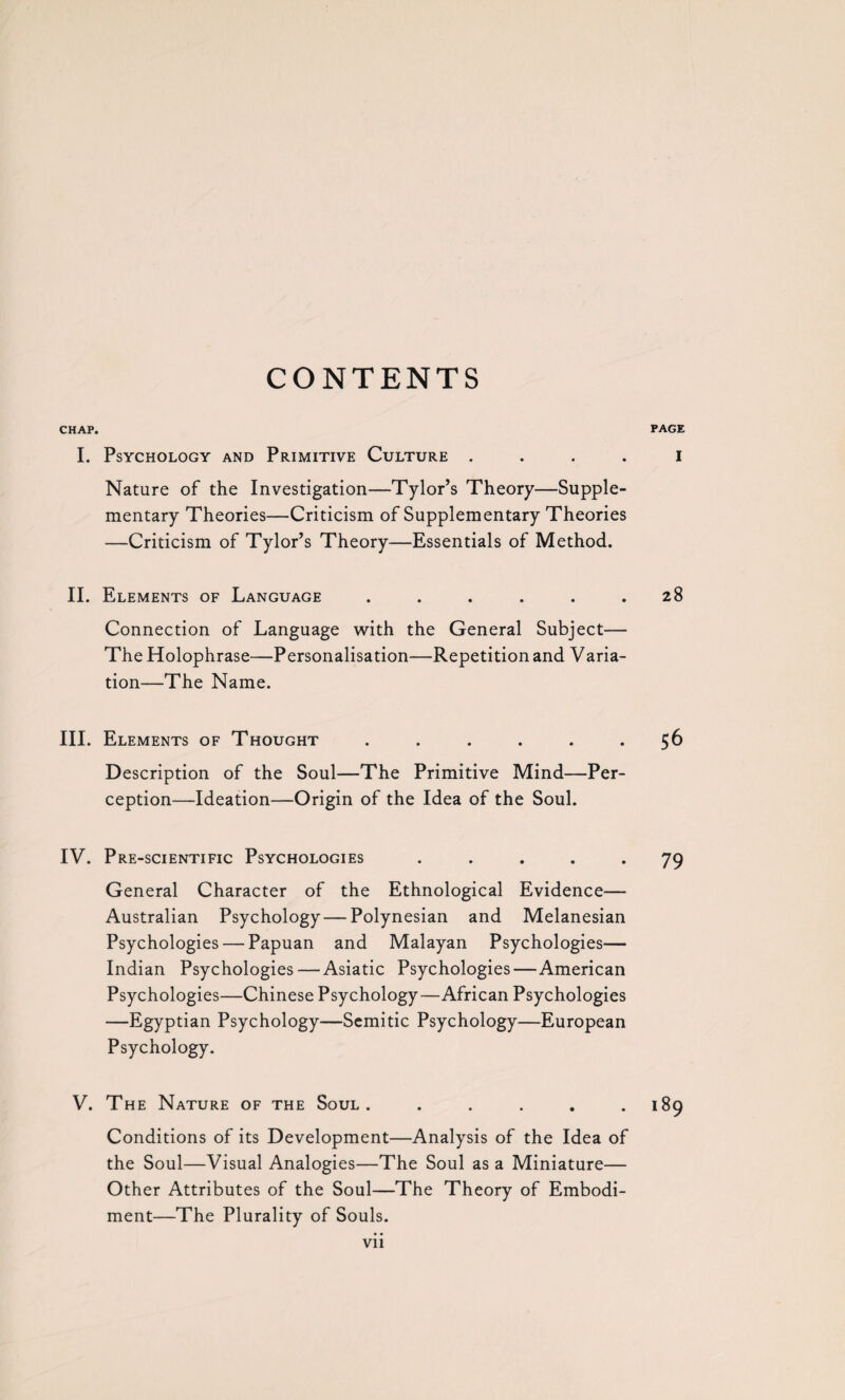 CHAP. PAGE I. Psychology and Primitive Culture I Nature of the Investigation—Tylor’s Theory—Supple¬ mentary Theories—Criticism of Supplementary Theories —Criticism of Tylor’s Theory—Essentials of Method. II. Elements of Language . . . . . .28 Connection of Language with the General Subject— The Holophrase—Personalisation—Repetition and Varia¬ tion—The Name. III. Elements of Thought . . . . . .56 Description of the Soul—The Primitive Mind—Per¬ ception—Ideation—Origin of the Idea of the Soul. IV. Pre-scientific Psychologies ..... 79 General Character of the Ethnological Evidence— Australian Psychology — Polynesian and Melanesian Psychologies — Papuan and Malayan Psychologies— Indian Psychologies — Asiatic Psychologies—American Psychologies—Chinese Psychology—African Psychologies —Egyptian Psychology—Semitic Psychology—European Psychology. V. The Nature of the Soul. . . . . .189 Conditions of its Development—Analysis of the Idea of the Soul—Visual Analogies—The Soul as a Miniature— Other Attributes of the Soul—The Theory of Embodi¬ ment—The Plurality of Souls.