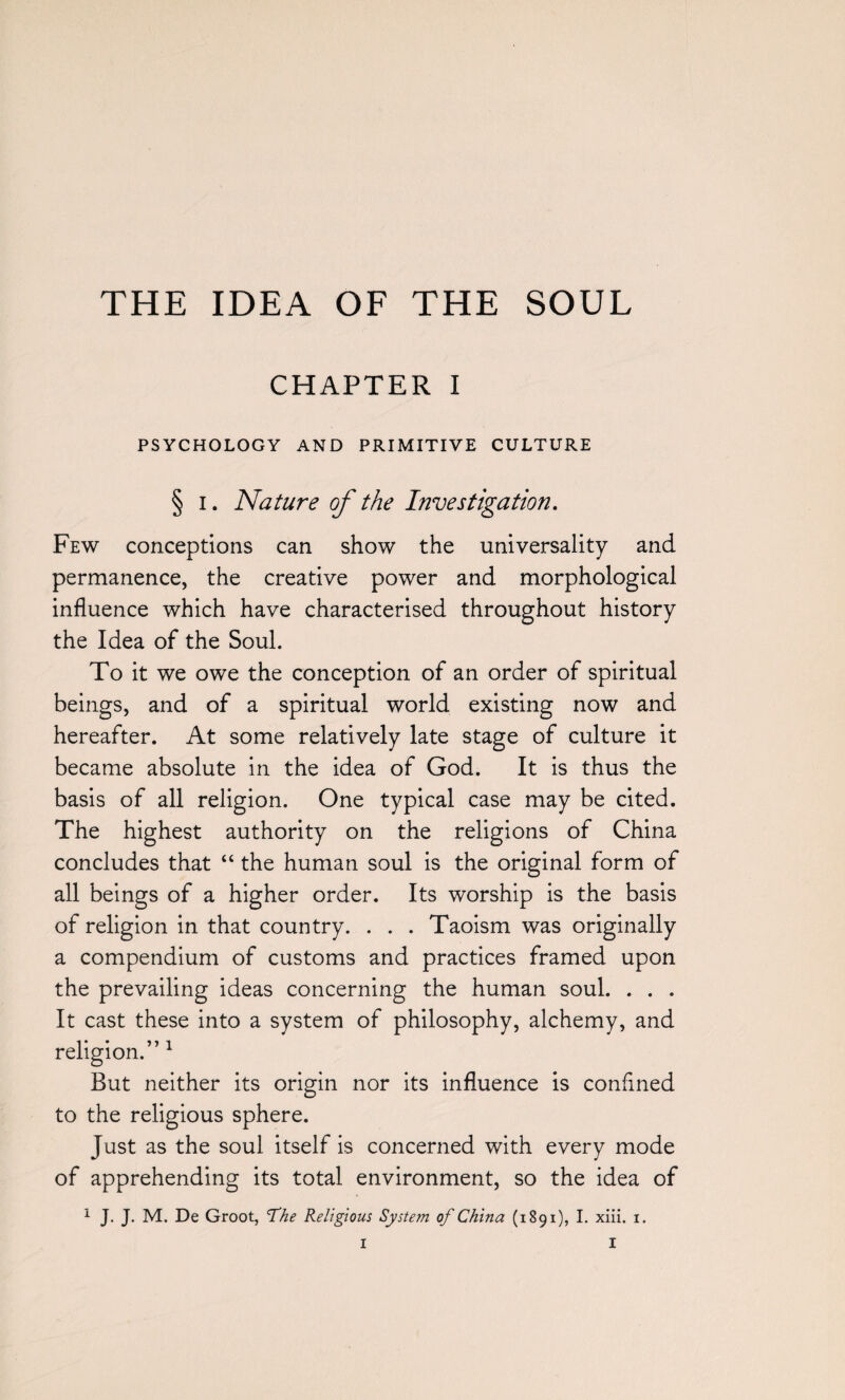 CHAPTER I PSYCHOLOGY AND PRIMITIVE CULTURE § i. Nature of the Investigation. Few conceptions can show the universality and permanence, the creative power and morphological influence which have characterised throughout history the Idea of the Soul. To it we owe the conception of an order of spiritual beings, and of a spiritual world existing now and hereafter. At some relatively late stage of culture it became absolute in the idea of God. It is thus the basis of all religion. One typical case may be cited. The highest authority on the religions of China concludes that “ the human soul is the original form of all beings of a higher order. Its worship is the basis of religion in that country. . . . Taoism was originally a compendium of customs and practices framed upon the prevailing ideas concerning the human soul. . . . It cast these into a system of philosophy, alchemy, and religion.” 1 But neither its origin nor its influence is confined to the religious sphere. Just as the soul itself is concerned with every mode of apprehending its total environment, so the idea of