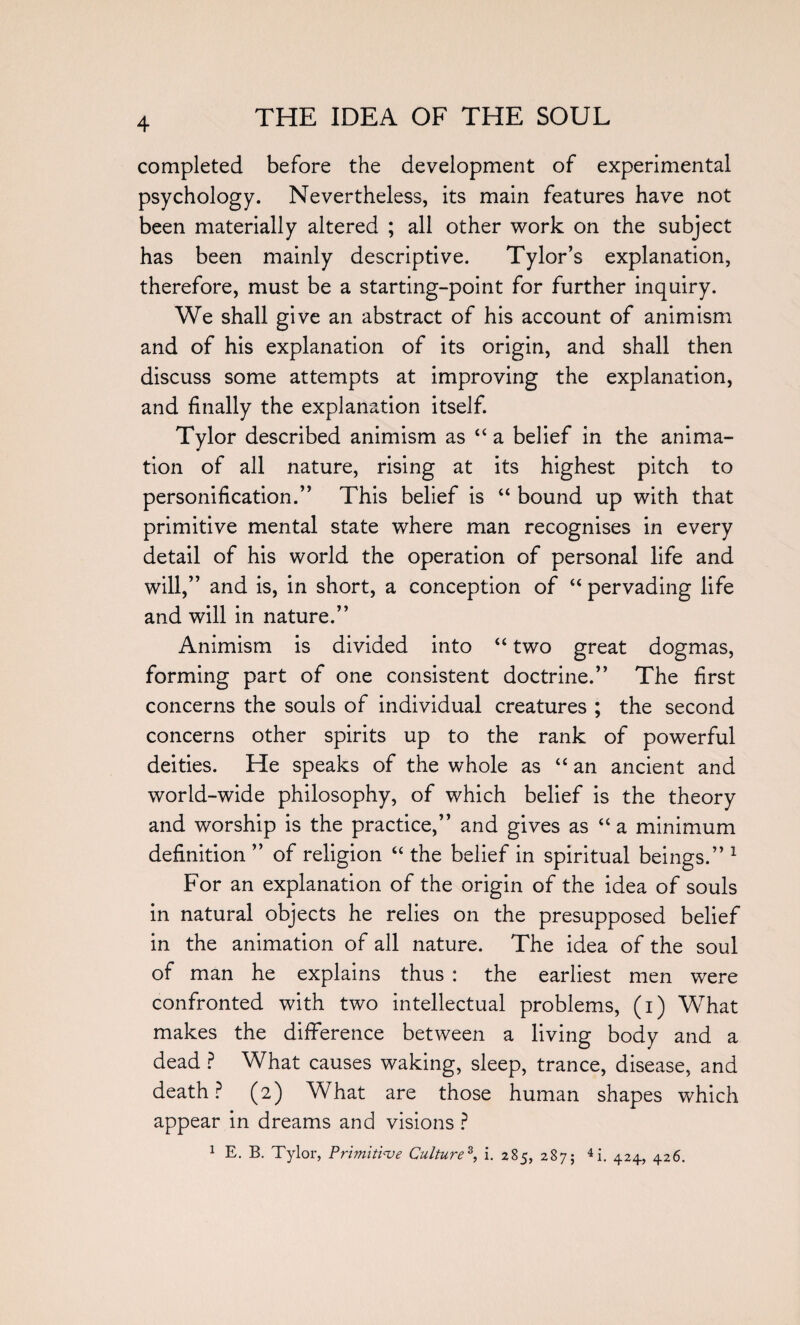 completed before the development of experimental psychology. Nevertheless, its main features have not been materially altered ; all other work on the subject has been mainly descriptive. Tylor’s explanation, therefore, must be a starting-point for further inquiry. We shall give an abstract of his account of animism and of his explanation of its origin, and shall then discuss some attempts at improving the explanation, and finally the explanation itself. Tylor described animism as “ a belief in the anima¬ tion of all nature, rising at its highest pitch to personification.” This belief is “ bound up with that primitive mental state where man recognises in every detail of his world the operation of personal life and will,” and is, in short, a conception of “ pervading life and will in nature.” Animism is divided into “ two great dogmas, forming part of one consistent doctrine.” The first concerns the souls of individual creatures ; the second concerns other spirits up to the rank of powerful deities. He speaks of the whole as “ an ancient and world-wide philosophy, of which belief is the theory and worship is the practice,” and gives as “a minimum definition ” of religion “ the belief in spiritual beings.” 1 For an explanation of the origin of the idea of souls in natural objects he relies on the presupposed belief in the animation of all nature. The idea of the soul of man he explains thus : the earliest men were confronted with two intellectual problems, (i) What makes the difference between a living body and a dead ? What causes waking, sleep, trance, disease, and death? (2) What are those human shapes which appear in dreams and visions ? 1 E. B. Tylor, Primitive Culture3, i. 285, 287; 4i. 424, 426.