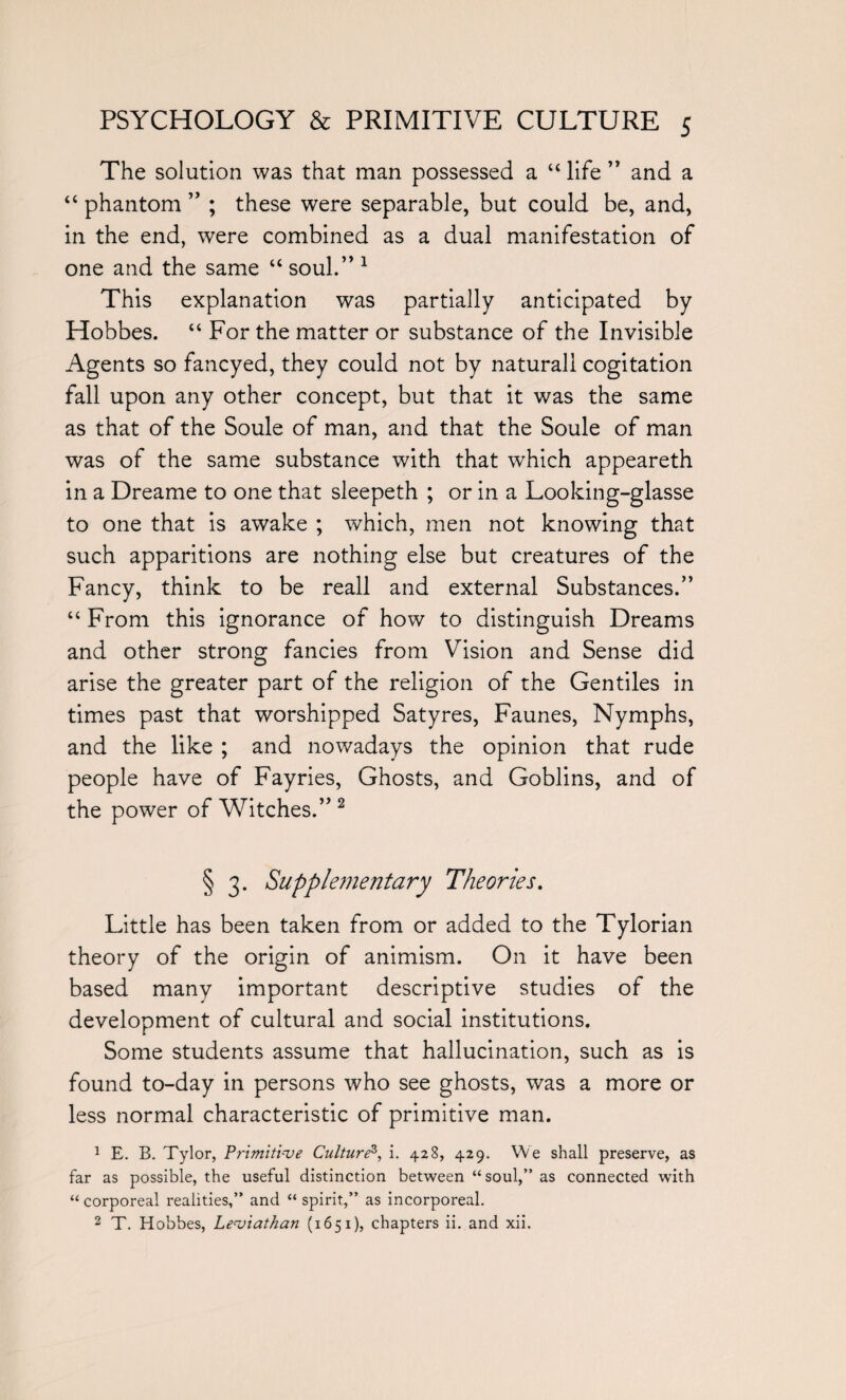 The solution was that man possessed a “ life ” and a “ phantom ” ; these were separable, but could be, and, in the end, were combined as a dual manifestation of one and the same “ soul.” 1 This explanation was partially anticipated by Hobbes. “ For the matter or substance of the Invisible Agents so fancyed, they could not by natural! cogitation fall upon any other concept, but that it was the same as that of the Soule of man, and that the Soule of man was of the same substance with that which appeareth in a Dreame to one that sleepeth ; or in a Looking-glasse to one that is awake ; which, men not knowing that such apparitions are nothing else but creatures of the Fancy, think to be reall and external Substances.” “ From this ignorance of how to distinguish Dreams and other strong fancies from Vision and Sense did arise the greater part of the religion of the Gentiles in times past that worshipped Satyres, Faunes, Nymphs, and the like ; and nowadays the opinion that rude people have of Fayries, Ghosts, and Goblins, and of the power of Witches.” 2 § 3. Supplementary Theories. Little has been taken from or added to the Tylorian theory of the origin of animism. On it have been based many important descriptive studies of the development of cultural and social institutions. Some students assume that hallucination, such as is found to-day in persons who see ghosts, was a more or less normal characteristic of primitive man. 1 E. B. Tylor, Primitive Culture3, i. 428, 429. We shall preserve, as far as possible, the useful distinction between “soul,” as connected with “ corporeal realities,” and “ spirit,” as incorporeal. 2 T. Hobbes, Leviathan (1651), chapters ii. and xii.