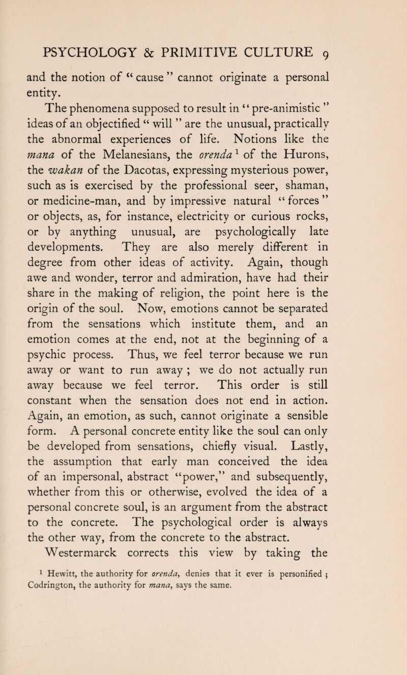 and the notion of “cause” cannot originate a personal entity. The phenomena supposed to result in “ pre-animistic ” ideas of an objectified “ will ” are the unusual, practically the abnormal experiences of life. Notions like the mana of the Melanesians, the orenda 1 of the Hurons, the wakan of the Dacotas, expressing mysterious power, such as is exercised by the professional seer, shaman, or medicine-man, and by impressive natural “ forces ” or objects, as, for instance, electricity or curious rocks, or by anything unusual, are psychologically late developments. They are also merely different in degree from other ideas of activity. Again, though awe and wonder, terror and admiration, have had their share in the making of religion, the point here is the origin of the soul. Now, emotions cannot be separated from the sensations which institute them, and an emotion comes at the end, not at the beginning of a psychic process. Thus, we feel terror because we run away or want to run away ; we do not actually run away because we feel terror. This order is still constant when the sensation does not end in action. Again, an emotion, as such, cannot originate a sensible form. A personal concrete entity like the soul can only be developed from sensations, chiefly visual. Lastly, the assumption that early man conceived the idea of an impersonal, abstract “power,” and subsequently, whether from this or otherwise, evolved the idea of a personal concrete soul, is an argument from the abstract to the concrete. The psychological order is always the other way, from the concrete to the abstract. Westermarck corrects this view by taking the 1 Hewitt, the authority for orenda, denies that it ever is personified ; Codrington, the authority for mana, says the same.