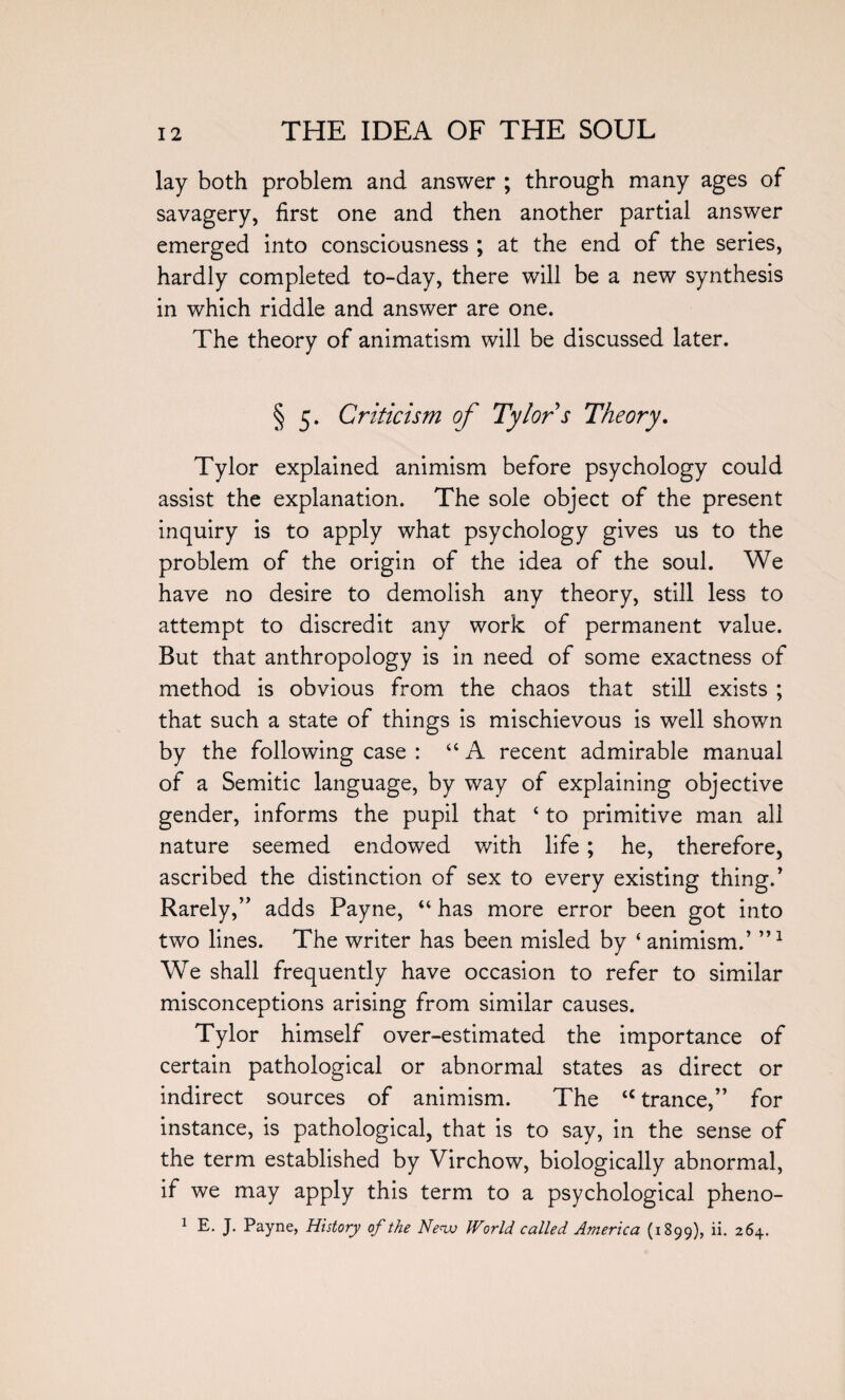 lay both problem and answer ; through many ages of savagery, first one and then another partial answer emerged into consciousness ; at the end of the series, hardly completed to-day, there will be a new synthesis in which riddle and answer are one. The theory of animatism will be discussed later. § 5. Criticism of Tylor s Theory. Tylor explained animism before psychology could assist the explanation. The sole object of the present inquiry is to apply what psychology gives us to the problem of the origin of the idea of the soul. We have no desire to demolish any theory, still less to attempt to discredit any work of permanent value. But that anthropology is in need of some exactness of method is obvious from the chaos that still exists ; that such a state of things is mischievous is well shown by the following case : “ A recent admirable manual of a Semitic language, by way of explaining objective gender, informs the pupil that ‘ to primitive man all nature seemed endowed with life ; he, therefore, ascribed the distinction of sex to every existing thing.’ Rarely,” adds Payne, “ has more error been got into two lines. The writer has been misled by ‘ animism.’ ”x We shall frequently have occasion to refer to similar misconceptions arising from similar causes. Tylor himself over-estimated the importance of certain pathological or abnormal states as direct or indirect sources of animism. The <c trance,” for instance, is pathological, that is to say, in the sense of the term established by Virchow, biologically abnormal, if we may apply this term to a psychological pheno- 1 E. J. Payne, History of the Neiv World called America (1899), ii. 264.