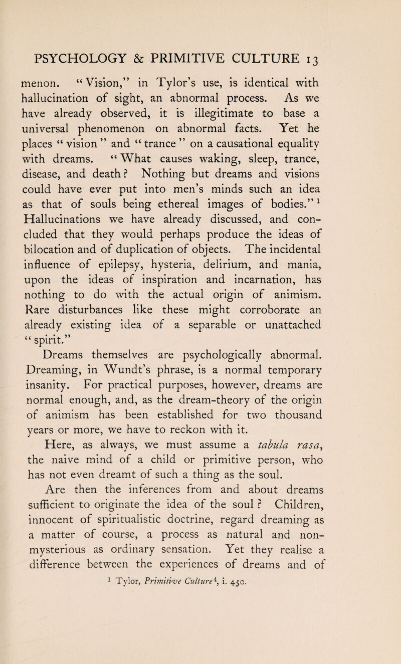 menon. “Vision,” in Tylor’s use, is identical with hallucination of sight, an abnormal process. As we have already observed, it is illegitimate to base a universal phenomenon on abnormal facts. Yet he places “ vision ” and “ trance ” on a causational equality with dreams. “ What causes waking, sleep, trance, disease, and death ? Nothing but dreams and visions could have ever put into men’s minds such an idea as that of souls being ethereal images of bodies.”1 Hallucinations we have already discussed, and con¬ cluded that they would perhaps produce the ideas of bilocation and of duplication of objects. The incidental influence of epilepsy, hysteria, delirium, and mania, upon the ideas of inspiration and incarnation, has nothing to do with the actual origin of animism. Rare disturbances like these might corroborate an already existing idea of a separable or unattached “ spirit.” Dreams themselves are psychologically abnormal. Dreaming, in Wundt’s phrase, is a normal temporary insanity. For practical purposes, however, dreams are normal enough, and, as the dream-theory of the origin of animism has been established for two thousand years or more, we have to reckon with it. Here, as always, we must assume a tabula rasa, the naive mind of a child or primitive person, who has not even dreamt of such a thing as the soul. Are then the inferences from and about dreams sufficient to originate the idea of the soul ? Children, innocent of spiritualistic doctrine, regard dreaming as a matter of course, a process as natural and non- mysterious as ordinary sensation. Yet they realise a difference between the experiences of dreams and of 1 Tylor, Primitive Culture4, i. 4.50.