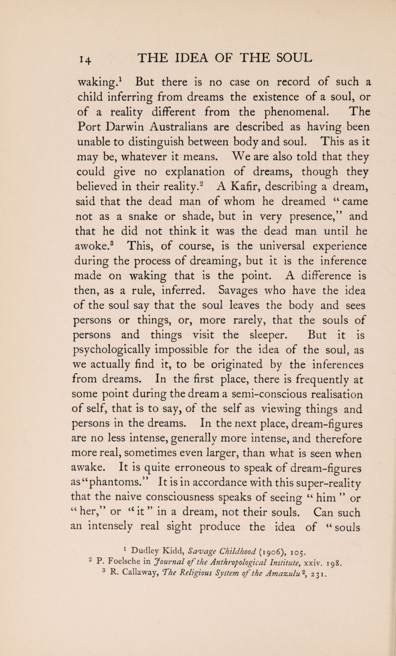 waking.1 But there is no case on record of such a child inferring from dreams the existence of a soul, or of a reality different from the phenomenal. The Port Darwin Australians are described as having been unable to distinguish between body and soul. This as it may be, whatever it means. We are also told that they could give no explanation of dreams, though they believed in their reality.2 A Kafir, describing a dream, said that the dead man of whom he dreamed “ came not as a snake or shade, but in very presence,” and that he did not think it was the dead man until he awoke.3 This, of course, is the universal experience during the process of dreaming, but it is the inference made on waking that is the point. A difference is then, as a rule, inferred. Savages who have the idea of the soul say that the soul leaves the body and sees persons or things, or, more rarely, that the souls of persons and things visit the sleeper. But it is psychologically impossible for the idea of the soul, as we actually find it, to be originated by the inferences from dreams. In the first place, there is frequently at some point during the dream a semi-conscious realisation of self, that is to say, of the self as viewing things and persons in the dreams. In the next place, dream-figures are no less intense, generally more intense, and therefore more real, sometimes even larger, than what is seen when awake. It is quite erroneous to speak of dream-figures as “phantoms.” It is in accordance with this super-reality that the naive consciousness speaks of seeing “ him ” or “ her,” or a it ” in a dream, not their souls. Can such an intensely real sight produce the idea of “ souls 1 Dudley Kidd, Savage Childhood (1906), 105. 2 P. Foelsche in Journal of the Anthropological Institute, xxiv. 198. 3 R. Callaway, The Religious System of the Amaxulu2, 231.