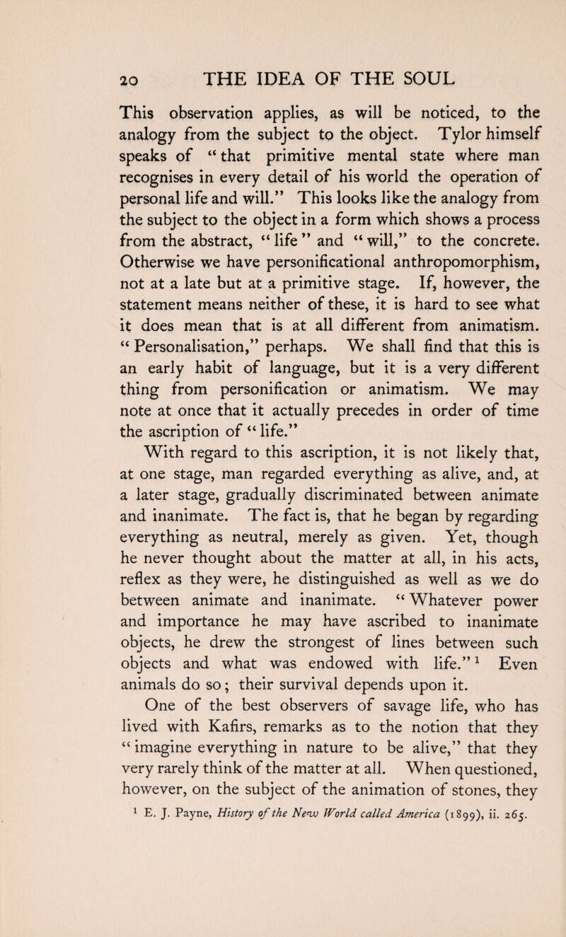 This observation applies, as will be noticed, to the analogy from the subject to the object. Tylor himself speaks of “ that primitive mental state where man recognises in every detail of his world the operation of personal life and will.” This looks like the analogy from the subject to the object in a form which shows a process from the abstract, “ life ” and “ will,” to the concrete. Otherwise we have personificational anthropomorphism, not at a late but at a primitive stage. If, however, the statement means neither of these, it is hard to see what it does mean that is at all different from animat ism. “ Personalisation,” perhaps. We shall find that this is an early habit of language, but it is a very different thing from personification or animatism. We may note at once that it actually precedes in order of time the ascription of “ life.” With regard to this ascription, it is not likely that, at one stage, man regarded everything as alive, and, at a later stage, gradually discriminated between animate and inanimate. The fact is, that he began by regarding everything as neutral, merely as given. Yet, though he never thought about the matter at all, in his acts, reflex as they were, he distinguished as well as we do between animate and inanimate. “ Whatever power and importance he may have ascribed to inanimate objects, he drew the strongest of lines between such objects and what was endowed with life.”1 Even animals do so; their survival depends upon it. One of the best observers of savage life, who has lived with Kafirs, remarks as to the notion that they “ imagine everything in nature to be alive,” that they very rarely think of the matter at all. When questioned, however, on the subject of the animation of stones, they 1 E. J. Payne, History of the New World called America (1899), ii. 265.