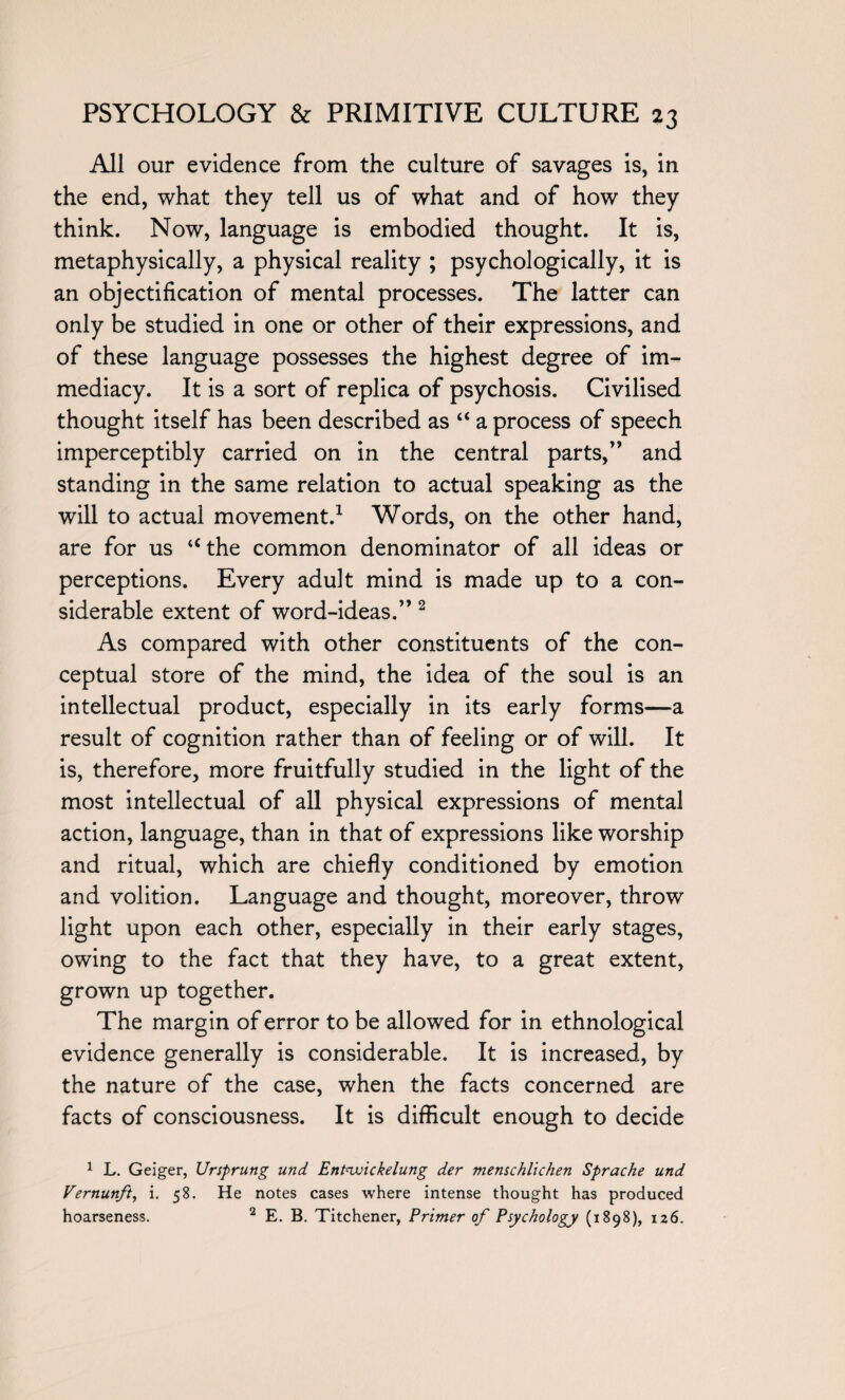 All our evidence from the culture of savages is, in the end, what they tell us of what and of how they think. Now, language is embodied thought. It is, metaphysically, a physical reality ; psychologically, it is an objectification of mental processes. The latter can only be studied in one or other of their expressions, and of these language possesses the highest degree of im¬ mediacy. It is a sort of replica of psychosis. Civilised thought itself has been described as “ a process of speech imperceptibly carried on in the central parts,” and standing in the same relation to actual speaking as the will to actual movement.1 Words, on the other hand, are for us “the common denominator of all ideas or perceptions. Every adult mind is made up to a con¬ siderable extent of word-ideas.” 2 As compared with other constituents of the con¬ ceptual store of the mind, the idea of the soul is an intellectual product, especially in its early forms—a result of cognition rather than of feeling or of will. It is, therefore, more fruitfully studied in the light of the most intellectual of all physical expressions of mental action, language, than in that of expressions like worship and ritual, which are chiefly conditioned by emotion and volition. Language and thought, moreover, throw light upon each other, especially in their early stages, owing to the fact that they have, to a great extent, grown up together. The margin of error to be allowed for in ethnological evidence generally is considerable. It is increased, by the nature of the case, when the facts concerned are facts of consciousness. It is difficult enough to decide 1 L. Geiger, Ursprung und Entnvickelung der menschlichen Sprache und Vernunft, i. 58. He notes cases where intense thought has produced hoarseness. 2 E. B. Titchener, Primer of Psychology (1898), 126.