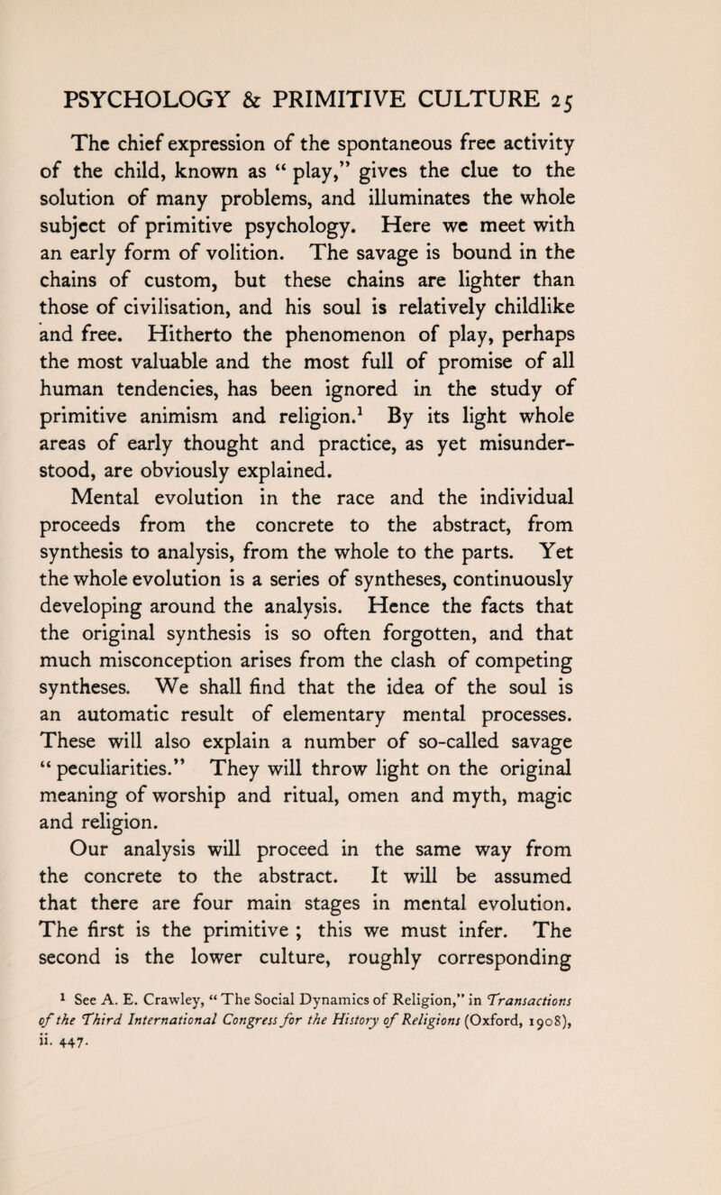 The chief expression of the spontaneous free activity of the child, known as “ play,” gives the clue to the solution of many problems, and illuminates the whole subject of primitive psychology. Here we meet with an early form of volition. The savage is bound in the chains of custom, but these chains are lighter than those of civilisation, and his soul is relatively childlike and free. Hitherto the phenomenon of play, perhaps the most valuable and the most full of promise of all human tendencies, has been ignored in the study of primitive animism and religion.1 By its light whole areas of early thought and practice, as yet misunder¬ stood, are obviously explained. Mental evolution in the race and the individual proceeds from the concrete to the abstract, from synthesis to analysis, from the whole to the parts. Yet the whole evolution is a series of syntheses, continuously developing around the analysis. Hence the facts that the original synthesis is so often forgotten, and that much misconception arises from the clash of competing syntheses. We shall find that the idea of the soul is an automatic result of elementary mental processes. These will also explain a number of so-called savage “ peculiarities.” They will throw light on the original meaning of worship and ritual, omen and myth, magic and religion. Our analysis will proceed in the same way from the concrete to the abstract. It will be assumed that there are four main stages in mental evolution. The first is the primitive ; this we must infer. The second is the lower culture, roughly corresponding 1 See A. E. Crawley, “ The Social Dynamics of Religion,” in Transactions of the Third International Congress for the History of Religions (Oxford, 1908), ii. 447.